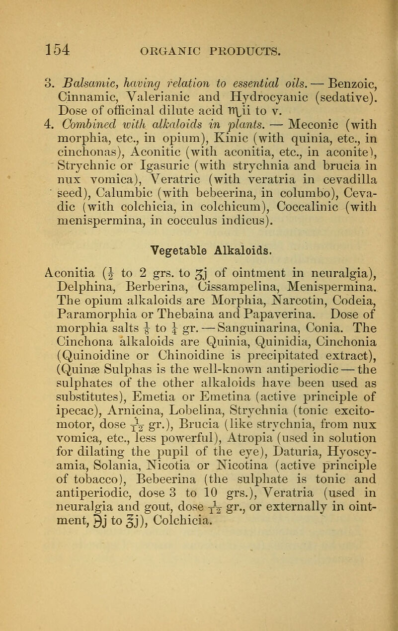 3. Salsamic, having relation to essential oils. — Benzoic, Cinnamic, Valerianic and Hydrocyanic (sedative). Dose of officinal dilute acid Tr^ii to v. 4. Combined with alkaloids in plants. — Meconic (with morphia, etc., in opium), Kinic (with quinia, etc., in cinchonas), Aconitic (with aconitia, etc., in aconite), Strychnic or Igasuric (with strychnia and brucia in nux vomica), Veratric (with veratria in cevadilla seed), Calumbic (with bebeerina, in columbo), Ceva- dic (with colchicia, in colchicum), Coccalinic (with menispermina, in cocculus indicus). Vegetable Alkaloids. Aconitia (J to 2 grs. to 3j of ointment in neuralgia), Delphina, Berberina, Cissarapelina, Menispermina. The opium alkaloids are Morphia, Narcotin, Codeia, Paramorphia or Thebaina and Papaverina. Dose of morphia salts ^ to y gr.—Sanguinarina, Conia. The Cinchona alkaloids are Quinia, Quinidia, Cinchonia (Quinoidine or Chinoidine is precipitated extract), (Quinse Sulphas is the well-known antiperiodic — the sulphates of the other alkaloids have been used as substitutes), Emetia or Emetina (active principle of ipecac), Arnicina, Lobelina, Strychnia (tonic excito- motor, dose j-^ gr.), Brucia (like strychnia, from nux vomica, etc., less powerful), Atropia (used in solution for dilating the pupil of the eye), Daturia, Hyoscy- amia, Solania, Nicotia or Nicotina (active principle of tobacco), Bebeerina (the sulphate is tonic and antiperiodic, dose 3 to 10 grs.), Veratria (used in neuralgia and gout, dose -^-^ gr., or externally in oint- ment, 9j to ^j), Colchicia.