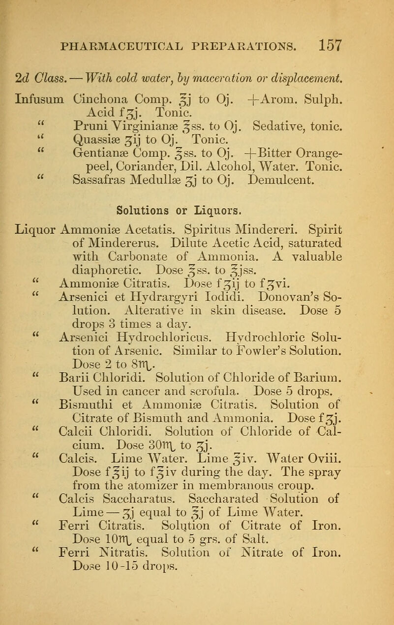 2d Class. — With cold water, by maceration or displacement. Infusum Cinchona Comp. ^j to Oj. -j-Arom. Sulph. Acid f^j. Tonic.  Pruni Virginiante ,^ss. to Oj. Sedative, tonic.  Quassise ^ij to Oj. Tonic.  Gentianse Comp. ^ss. to Oj. +Bitter Orange- peel, Coriander, Dil. Alcohol, Water. Tonic.  Sassafras Medullse 5j to Oj. Demulcent. Solutions or Liquors. Liquor Ammonise Acetatis. Spiritiis Mindereri. Spirit of Mindererus. Dilute Acetic Acid, saturated with Carbonate of Ammonia. A valuable diaphoretic. Dose ^^ss. to ^jss. Ammonise Citratis. Dose f .51] to f^vi. Arsenici et Hydrargyri lodidi. Donovan's So- lution. Alterative in skin disease. Dose 5 drops 3 times a day. Arsenici Hydrochloricus. Hydrochloric Solu- tion of Arsenic. Similar to Fowler's Solution. Dose 2 to Srr^. Barii Chloridi. Solution of Chloride of Barium. Used in cancer and scrofula. Dose 5 drops. Bismuthi et Ammonise Citratis. Solution of Citrate of Bismuth and Ammonia. Dose f 3j. Calcii Chloridi. Solution of Chloride of Cal- cium. Dose SOrr^ to 3j. Calcis. Lime Water. Lime ^iv. Water Oviii. Dose f^ij to f^iv during the day. The spray from the atomizer in membranous croup. Calcis Saccharatus. Saccharated Solution of Lime — 5j equal to ^j of Lime Water. Ferri Citratis. Solution of Citrate of Iron. Dose 10tt\^ equal to 5 grs. of Salt. Ferri Nitratis. Solution of Nitrate of Iron. Dose 10-15 dro[)S.