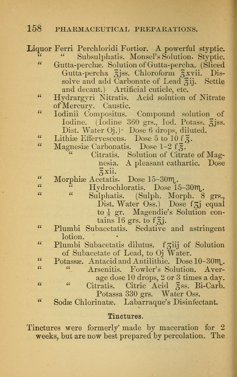 Liquor Ferri Perchloridi Fortior. A powerful styptic.  Subsulpliatis. Monsel's Solution. Styptic. Gutta-perchee. Solution of Gutta-percha. (Sliced Gutta-percha ^^jss. Chloroform 3xvii. Dis- solve and add Carbonate of Lead ^ij. Settle and decant,) Artificial cuticle, etc. Hydrargyri Nitratis. Acid solution of Nitrate of Mercury. Caustic. lodinii Compositus. Compound solution of Iodine. (Iodine 360 grs., lod. Potass, ^jss. Dist. Water Oj.)- Dose 6 drops, diluted. Lithise EfFervescens. Dose 5 to 10 f,^. Magnesise Carbonatis. Dose 1-2 f J,  Citratis. Solution of Citrate of Mag- nesia. A pleasant cathartic. Dose ^xii. Morphise Acetatis. Dose 15-30TrL.  Hydrochloratis. Dose 15-30n\,.  Sulphatis. (Sulph. Morph. 8 grs., Dist. Water Oss.) Dose f^j equal to ^ gr. Magendie's Solution con- tains 16 grs. to f ^j. Plumbi Subacetatis. Sedative and astringent lotion. Plumbi Subacetatis dilutus. f^iij of Solution of Subacetate of Lead, to Oj Water. Potassse. Antacid and Antilithic. Dosel0-30TrL.  Arsenitis. Fowler's Solution. Aver- age dose 10 drops, 2 or 3 times a day.  Citratis. Citric Acid ^ss. Bi-Carb. Potassa 330 grs. Water Oss. Sodse Chlorinatse. Labarraque's Disinfectant. Tinctures. Tinctures were formerly' made by maceration for 2 weeks, but are now best prepared by percolation. The