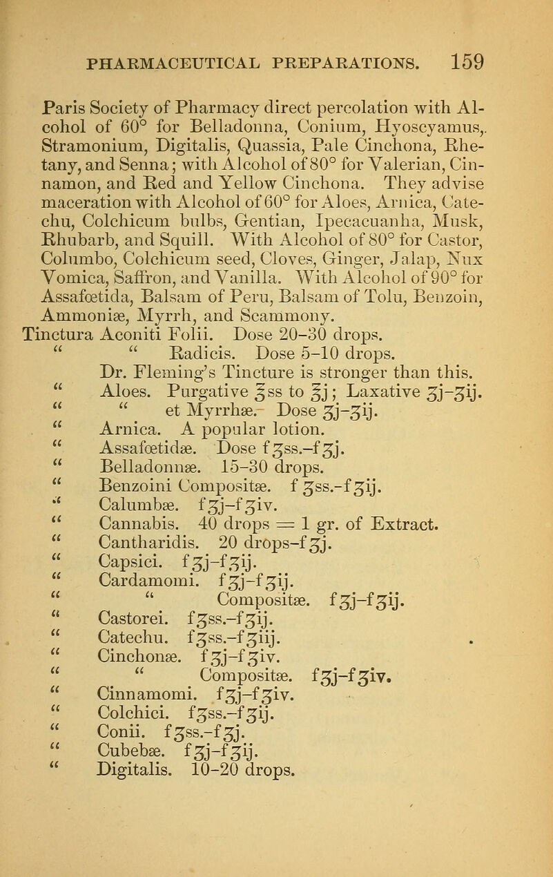 Paris Society of Pharmacy direct percolation with Al- cohol of 60° for Belladonna, Conium, Hyoscyamus,. Stramonium, Digitalis, Quassia, Pale Cinchona, Phe- tany, and Senna; with Alcohol of 80° for Valerian, Cin- namon, and Red and Yellow Cinchona. They advise maceration with Alcohol of 60° for Aloes, Arnica, Cate- chu, Colchicum bulbs. Gentian, Ipecacuanha, Musk, Rhubarb, and Squill. With Alcohol of 80° for Castor, Columbo, Colchicum seed. Cloves, Ginger, Jalap, Nux Vomica, Saffron, and Vanilla. With Alcohol of 90° for Assafoetida, Balsam of Peru, Balsam of Tolu, Benzoin, Ammonise, Myrrh, and Scammony. Tinctura Aconiti Folii. Dose 20-30 drops.   Padicis. Dose 5-10 drops. Dr. Fleming's Tincture is stronger than this.  Aloes. Purgative ^ss to §j ; Laxative ^j-^ij.   et Myrrhse. Dose ^j-^ij.  Arnica. A popular lotion.  Assafoetidse. Dose f ^ss.-f 5J.  Belladonnse. 15-30 drops.  Benzoini Compositse. f ^ss.-f ^ij. *' Calumbse. f^j-fgiv.  Cannabis. 40 drops = 1 gr. of Extract.  Cantharidis. 20 drops-f 3j.  Capsici. f^j-f.^ij.  Cardamomi. f^j-f.^ij.   Compositse. fS^j-f^ij.  Castorei. f^ss.-f^ij.  Catechu, f^ss.-f^^iij.  Cinchonse. f.^j-f^iv.   Compositse. f^j-f^iv.  Cinnamomi. fgj-f^iv.  Colchici. f^ss.-f^ij.  Conii. fgss.-f^j.  Cubebse. f^j-f^ij.  Digitalis. 10-20 drops.