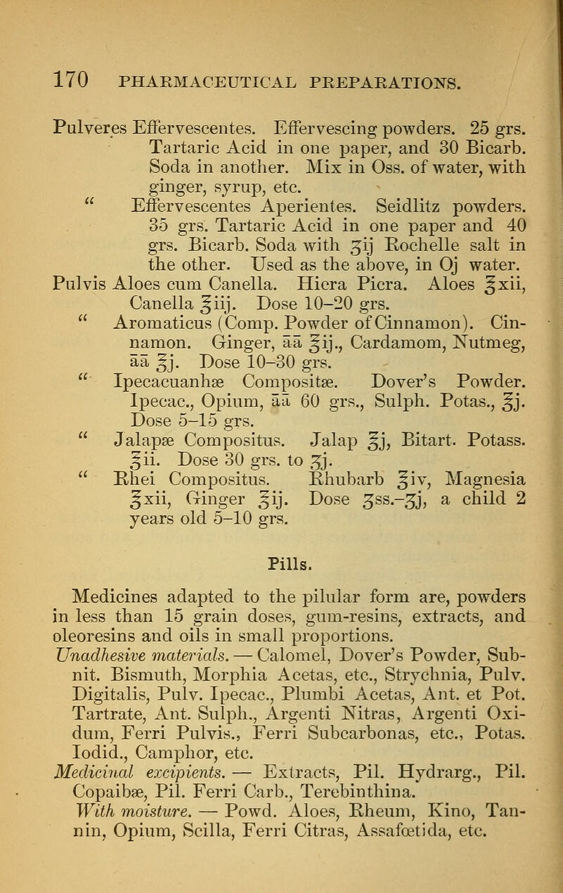 Pulveres Effervescentes. Effervescing powders. 25 grs. Tartaric Acid in one paper, and 30 Bicarb. Soda in another. Mix in Oss. of water, with ginger, syrup, etc.  Effervescentes Aperientes. Seidlitz powders. 35 grs. Tartaric Acid in one paper and 40 grs. Bicarb. Soda with ^ij E-ochelle salt in the other. Used as the above, in Oj water. Pulvis Aloes cum Canella. Hicra Picra. Aloes ^xii, Caneila ^iij. Dose 10-20 grs.  Aromaticus (Comp. Powder of Cinnamon). Cin- namon. Ginger, aa ^ij., Cardamom, Nutmeg, aa ^j. Dose 10-30 grs.  Ipecacuanhas Compositse. Dover's Powder. Ipecac, Opium, aa 60 grs., Sulph. Potas., ^j. Dose 5-15 grs.  Jalapse Compositus. Jalap ^j, Bitart. Potass. ^ii. Dose 30 grs. to 3j.  Rhei Compositus. Bhubarb ^iv. Magnesia ^xii. Ginger ,^ij. Dose ^ss.-^j, a child 2 years old 5-10 grs. Pills. Medicines adapted to the pilular form are, powders in less than 15 grain doses, gum-resins, extracts, and oleoresins and oils in small proportions. Unadhesive materials. — Calomel, Dover's Powder, Sub- nit. Bismuth, Morphia Acetas, etc.. Strychnia, Pulv. Digitalis, Pulv. Ipecac, Plumbi Acetas, Ant. et Pot. Tartrate, Ant. Sulph., Argenti Nitras, Argenti Oxi- dura, Ferri Pulvis., Ferri Subcarbonas, etc, Potas. lodid.. Camphor, etc Medicinal excipients. — Extracts, Pil. Hydrarg., Pil. Copaibae, Pil. Ferri Carb., Terebinthina. With moisture. — Powd. Aloes, Rheum, Kino, Tan- nin, Opium, Scilla, Ferri Citras, Assafoetida, etc.