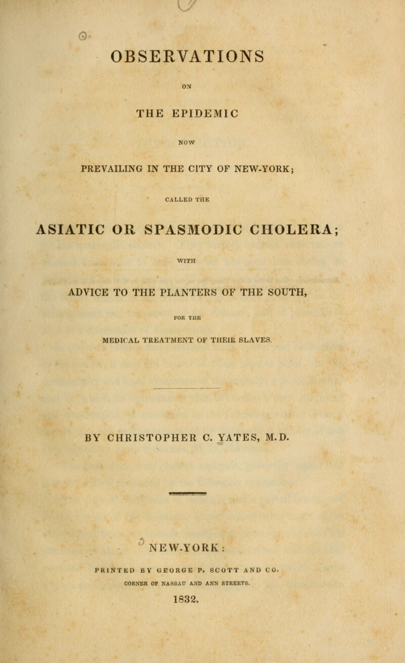 OBSERVATIONS ON THE EPIDEMIC NOW PREVAILING IN THE CITY OF NEV^-YORK; CALLED THE ASIATIC OR SPASMODIC CHOLERA; WITH ADVICE TO THE PLANTERS OF THE SOUTH, MEDICAL TREATMENT OF THEIR SLAVES. BY CHRISTOPHER C. YATES, M.D. '^ NEW-YORK: PRINTED BY GEORGE P. SCOTT AND CO. CORNER OF NASSAU AND ANN STREETS. 1832.