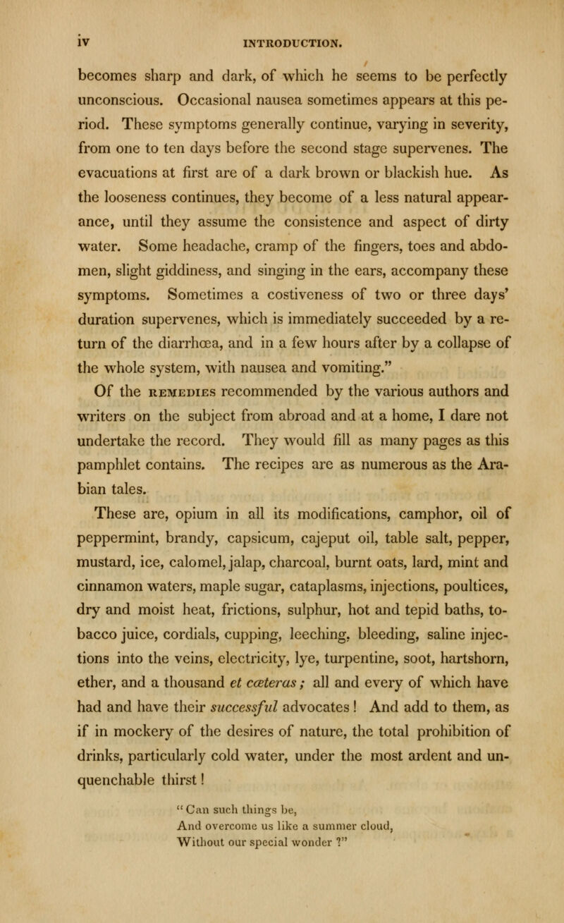 becomes sharp and dark, of which he seems to be perfectly unconscious. Occasional nausea sometimes appears at this pe- riod. These symptoms generally continue, varying in severity, from one to ten days before the second stage supervenes. The evacuations at first are of a dark brown or blackish hue. As the looseness continues, they become of a less natural appear- ance, until they assume the consistence and aspect of dirty water. Some headache, cramp of the fingers, toes and abdo- men, slight giddiness, and singing in the ears, accompany these symptoms. Sometimes a costiveness of two or three days* duration supervenes, which is immediately succeeded by a re- turn of the diarrhoea, and in a few hours after by a collapse of the whole system, with nausea and vomiting. Of the REMEDIES recommended by the various authors and writers on the subject from abroad and at a home, I dare not undertake the record. They would fill as many pages as this pamphlet contains. The recipes are as numerous as the Ara- bian tales. These are, opium in all its modifications, camphor, oil of peppermint, brandy, capsicum, cajeput oil, table salt, pepper, mustard, ice, calomel, jalap, charcoal, burnt oats, lard, mint and cinnamon waters, maple sugar, cataplasms, injections, poultices, dry and moist heat, frictions, sulphur, hot and tepid baths, to- bacco juice, cordials, cupping, leeching, bleeding, saline injec- tions into the veins, electricity, lye, turpentine, soot, hartshorn, ether, and a thousand et cceteras; all and every of which have had and have their successful advocates! And add to them, as if in mockery of the desires of nature, the total prohibition of drinks, particularly cold water, under the most ardent and un- quenchable thirst!  Can such things be, And overcome us like a summer cloud, Without our special wonder V