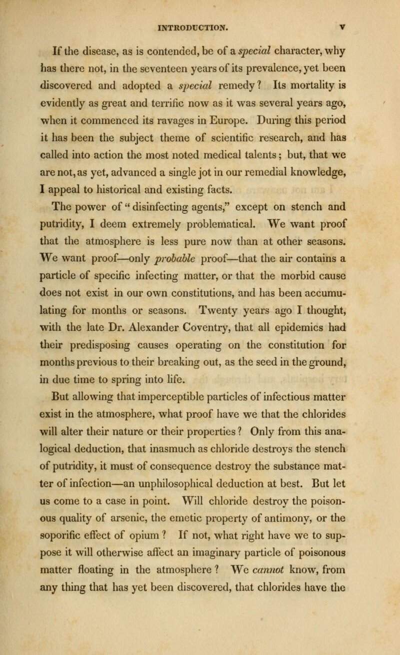 If the disease, as is contended, be of a special character, why has there not, in the seventeen years of its prevalence, yet been discovered and adopted a special remedy ? Its mortaUty is evidently as great and terrific now as it was several years ago, when it commenced its ravages in Europe. During this period it has been the subject theme of scientific research, and has called into action the most noted medical talents; but, that we are not, as yet, advanced a single jot in our remedial knowledge, I appeal to historical and existing facts. The power of  disinfecting agents, except on stench and putridity, I deem extremely problematical. We want proof that the atmosphere is less pure now than at other seasons. We want proof—only probable proof—that the air contains a particle of specific infecting matter, or that the morbid cause does not exist in our own constitutions, and has been accumu- lating for months or seasons. Twenty years ago I thought, with the late Dr. Alexander Coventry, that all epidemics had their predisposing causes operating on the constitution for months previous to their breaking out, as the seed in the ground, in due time to spring into fife. But allowing that imperceptible particles of infectious matter exist in the atmosphere, what proof have we that the chlorides will alter their nature or their properties ? Only from this ana- logical deduction, that inasmuch as chloride destroys the stench of putridity, it must of consequence destroy the substance mat- ter of infection—an unphilosophical deduction at best. But let us come to a case in point. Will chloride destroy the poison- ous quality of arsenic, the emetic property of antimony, or the soporific effect of opium ? If not, what right have we to sup- pose it will otherwise affect an imaginary particle of poisonous matter floating in the atmosphere ? We cannot know, from any thing that has yet been discovered, that chlorides have the