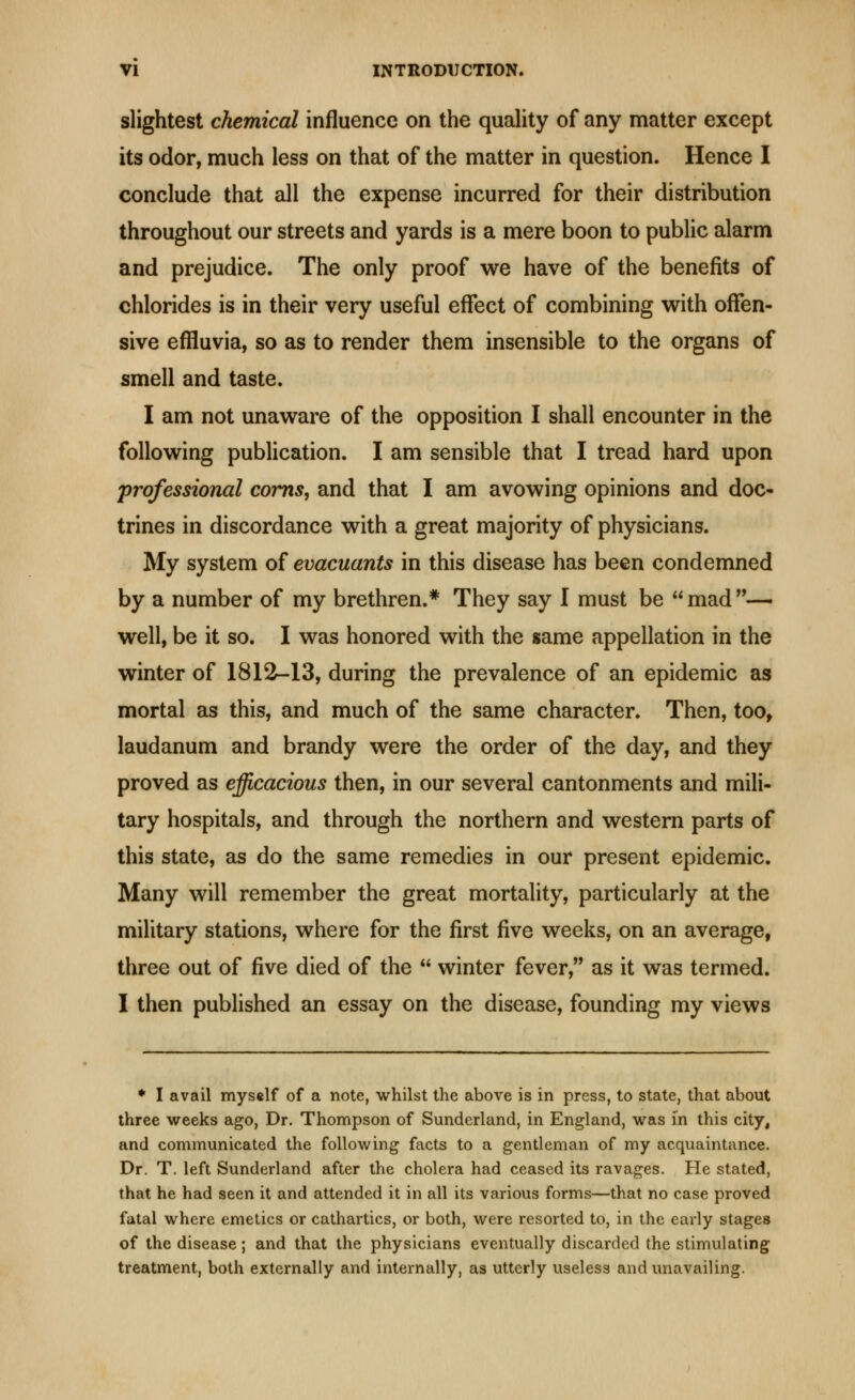 slightest chemical influence on the quahty of any matter except its odor, much less on that of the matter in question. Hence I conclude that all the expense incurred for their distribution throughout our streets and yards is a mere boon to public alarm and prejudice. The only proof we have of the benefits of chlorides is in their very useful effect of combining with offen- sive effluvia, so as to render them insensible to the organs of smeU and taste. I am not unaware of the opposition I shall encounter in the following publication. I am sensible that I tread hard upon professional corns, and that I am avowing opinions and doc- trines in discordance with a great majority of physicians. My system of evacuants in this disease has been condemned by a number of my brethren.* They say I must be  mad — well, be it so. I was honored with the same appellation in the winter of 1812-13, during the prevalence of an epidemic as mortal as this, and much of the same character. Then, too, laudanum and brandy were the order of the day, and they proved as efficacious then, in our several cantonments and mili- tary hospitals, and through the northern and western parts of this state, as do the same remedies in our present epidemic. Many will remember the great mortality, particularly at the military stations, where for the first five weeks, on an average, three out of five died of the  winter fever, as it was termed. I then published an essay on the disease, founding my views ♦ I avail myself of a note, whilst the above is in press, to state, that about three weeks ago, Dr. Thompson of Sunderland, in England, was in this city, and communicated the following facts to a gentleman of my acquaintance. Dr. T. left Sunderland after the cholera had ceased its ravages. He stated, that he had seen it and attended it in all its various forms—that no case proved fatal where emetics or cathartics, or both, were resorted to, in the early stages of the disease; and that the physicians eventually discarded the stimulating treatment, both externally and internally, as utterly useless and unavailing.
