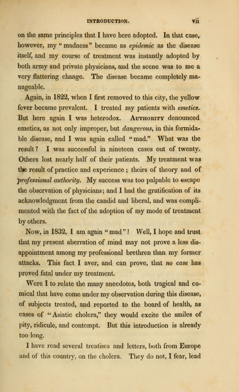on the same principles that I have here adopted. In that case, however, my  madness became as epidemic as the disease itself, and my com-se of treatment was instantly adopted by both army and private physicians, and the scene was to me a very flattering change. The disease became completely ma- nageable. Again, in 1822, when I first removed to this city, the yellow fever became prevalent. I treated my patients with emetics. But here again I was heterodox. Authority denounced emetics, as not only improper, but dangerous, in this formida- ble disease, and I was again called mad. What was the result? I was successful in nineteen cases out of twenty. Others lost nearly half of their patients. My treatment was the result of practice and experience ; theirs of theory and of professional authority. My success was too palpable to escape the observation of physicians; and I had the gratification of its acknowledgment from the candid and liberal, and was compli- mented with the fact of the adoption of my mode of treatment by others. Now, in 1832, I am again  mad ! Well, I hope and trust that my present aberration of mind may not prove a less dis- appointment among my professional brethren than my former attacks. This fact I aver, and can prove, that no case has proved fatal under my treatment. Were I to relate the many anecdotes, both tragical and co- mical that have come under my observation during this disease, of subjects treated, and reported to the board of health, as cases of ** Asiatic cholera, they would excite the smiles of pity, ridicule, and contempt. But this introduction is already too long. I have read several treatises and letters, both from Europe and of this country, on the cholera. They do not, I fear, lead