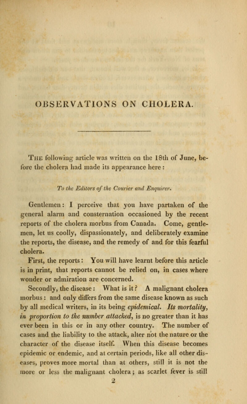 OBSERVATIONS ON CHOLERA. The following article was written on the 18th of June, be- fore the cholera had made its appearance here : To the Editors of the Courier and Enquirer. Gentlemen: I perceive that you have partaken of the general alarm and consternation occasioned by the recent reports of the cholera morbus from Canada. Come, gentle- men, let us coolly, dispassionately, and deliberately examine the reports, the disease, and the remedy of and for this fearful cholera. First, the reports: You will have learnt before this article is in print, that reports cannot be relied on, in cases where wonder or admiration are concerned. Secondly, the disease ; What is it f A malignant cholera morbus : and only differs from the same disease known as such by all medical writers, in its being epidemicaL Its mortality, in jjroportion to the number attacked, is no greater than it has ever been in this or in any other country. The number of cases and the liability to the attack, alter not the nature or the character of the disease itself. When this disease becomes epidemic or endemic, and at certain periods, like all other dis- eases, proves more mortal than at others, still it is not the more or less the malignant cholera; as scarlet fever is still 2
