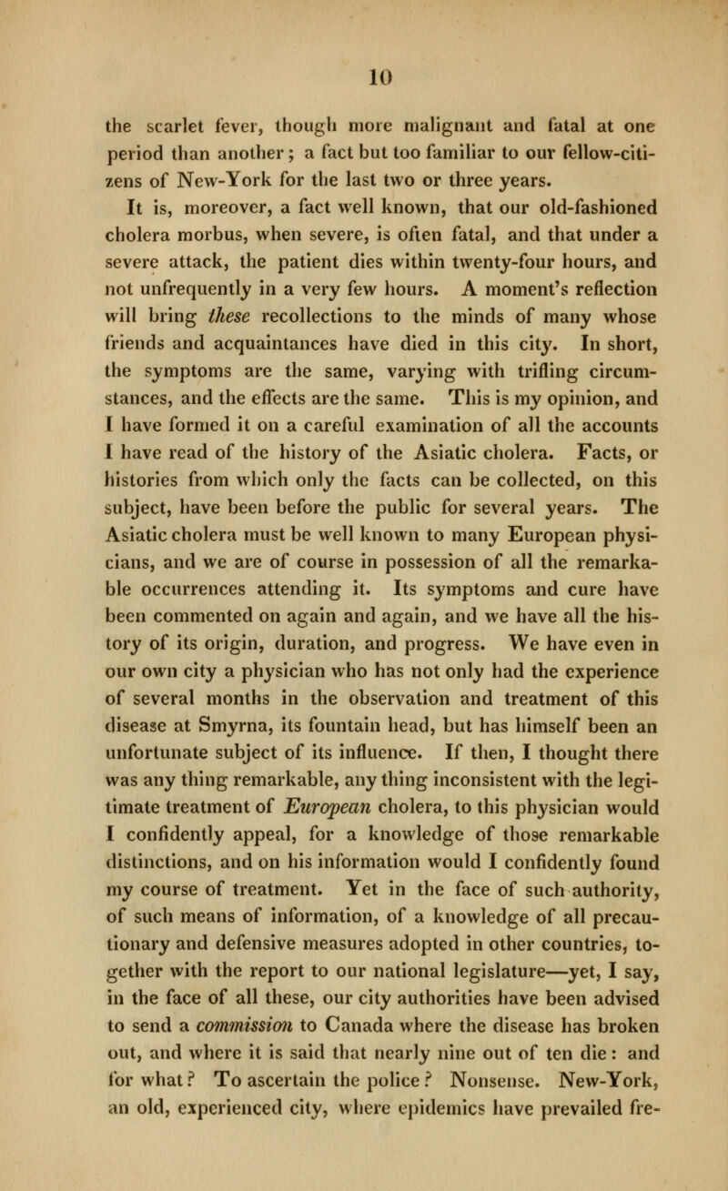 the scarlet fever, though more malignant and fatal at one period than another; a fact but too famiHar to our fellow-citi- zens of New-York for the last two or three years. It is, moreover, a fact well known, that our old-fashioned cholera morbus, when severe, is often fatal, and that under a severe attack, the patient dies within twenty-four hours, and not unfrequently in a very few hours. A moment's reflection will bring these recollections to the minds of many whose friends and acquaintances have died in this city. In short, the symptoms are the same, varying with trifling circum- stances, and the eflects are the same. This is my opinion, and I have formed it on a careful examination of all the accounts I have read of the history of the Asiatic cholera. Facts, or histories from which only the facts can be collected, on this subject, have been before the public for several years. The Asiatic cholera must be well known to many European physi- cians, and we are of course in possession of all the remarka- ble occurrences attending it. Its symptoms and cure have been commented on again and again, and we have all the his- tory of its origin, duration, and progress. We have even in our own city a physician who has not only had the experience of several months in the observation and treatment of this disease at Smyrna, its fountain head, but has himself been an unfortunate subject of its influence. If then, I thought there was any thing remarkable, anything inconsistent with the legi- timate treatment of European cholera, to this physician would I confidently appeal, for a knowledge of those remarkable distinctions, and on his information would I confidently found my course of treatment. Yet in the face of such authority, of such means of information, of a knowledge of all precau- tionary and defensive measures adopted in other countries, to- gether with the report to our national legislature—yet, I say, in the face of all these, our city authorities have been advised to send a commission to Canada where the disease has broken out, and where it is said that nearly nine out of ten die: and for what ? To ascertain the police ? Nonsense. New-York, an old, experienced city, where epidemics have prevailed fre-