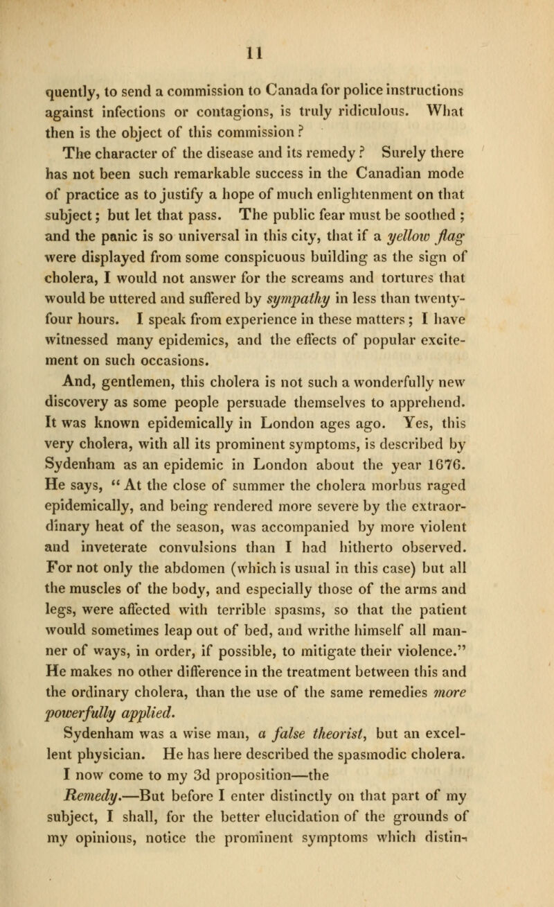 quently, to send a commission to Canada for police instructions against infections or contagions, is truly ridiculous. What then is the object of this commission ? The character of the disease and its remedy ? Surely there has not been such remarkable success in the Canadian mode of practice as to justify a hope of much enlightenment on that subject; but let that pass. The public fear must be soothed ; and the panic is so universal in this city, that if a yelloic flag were displayed from some conspicuous building as the sign of cholera, I would not answer for the screams and tortures that would be uttered and suflered by sympathy in less than twenty- four hours. I speak from experience in these matters ; I have witnessed many epidemics, and the effects of popular excite- ment on such occasions. And, gentlemen, this cholera is not such a wonderfully new discovery as some people persuade themselves to apprehend. It was known epidemically in London ages ago. Yes, this very cholera, with all its prominent symptoms, is described by Sydenham as an epidemic in London about the year 1676. He says,  At the close of summer the cholera morbus raged epidemically, and being rendered more severe by the extraor- dinary heat of the season, was accompanied by more violent and inveterate convulsions than I had hitherto observed. For not only the abdomen (which is usual in this case) but all the muscles of the body, and especially those of the arms and legs, were affected with terrible spasms, so that the patient would sometimes leap out of bed, and writhe himself all man- ner of ways, in order, if possible, to mitigate their violence. He makes no other difference in the treatment between this and the ordinary cholera, than the use of the same remedies more powerfully applied. Sydenham was a wise man, a false theorist^ but an excel- lent physician. He has here described the spasmodic cholera. I now come to my 3d proposition—the Remedy,—But before I enter distinctly on that part of my subject, I shall, for the better elucidation of the grounds of my opinions, notice the prominent symptoms which distin-i