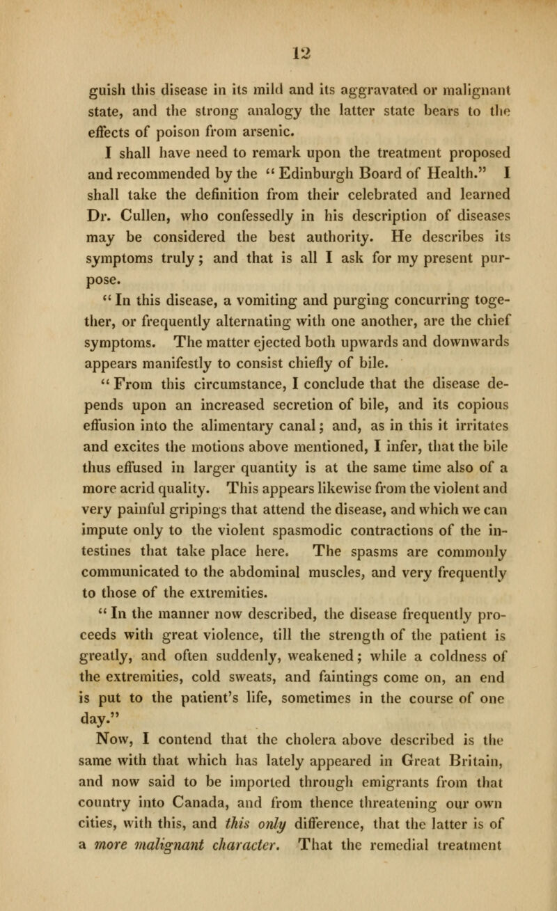 guish this disease in its mild and its aggravated or malignant state, and the strong analogy the latter state bears to the effects of poison from arsenic. I shall have need to remark upon the treatment proposed and recommended by the  Edinburgh Board of Health. I shall take the definition from their celebrated and learned Dr. Cullen, who confessedly in his description of diseases may be considered the best authority. He describes its symptoms truly; and that is all I ask for my present pur- pose. *' In this disease, a vomiting and purging concurring toge- ther, or frequently alternating with one another, are the chief symptoms. The matter ejected both upwards and downwards appears manifestly to consist chiefly of bile.  From this circumstance, I conclude that the disease de- pends upon an increased secretion of bile, and its copious effusion into the alimentary canal; and, as in this it irritates and excites the motions above mentioned, I infer, that the bile thus effused in larger quantity is at the same time also of a more acrid quality. This appears likewise from the violent and very painful gripings that attend the disease, and which we can impute only to the violent spasmodic contractions of the in- testines that take place here. The spasms are commonly communicated to the abdominal muscles, and very frequently to those of the extremities.  In the manner now described, the disease frequently pro- ceeds with great violence, till the strength of the patient is greatly, and often suddenly, weakened; while a coldness of the extremities, cold sweats, and faintings come on, an end is put to the patient's life, sometimes in the course of one day. Now, I contend that the cholera above described is the same with that which has lately appeared in Great Britain, and now said to be imported through emigrants from that country into Canada, and from thence threatening our own cities, with this, and this only difference, that the latter is of a more malignant character* That the remedial treatment