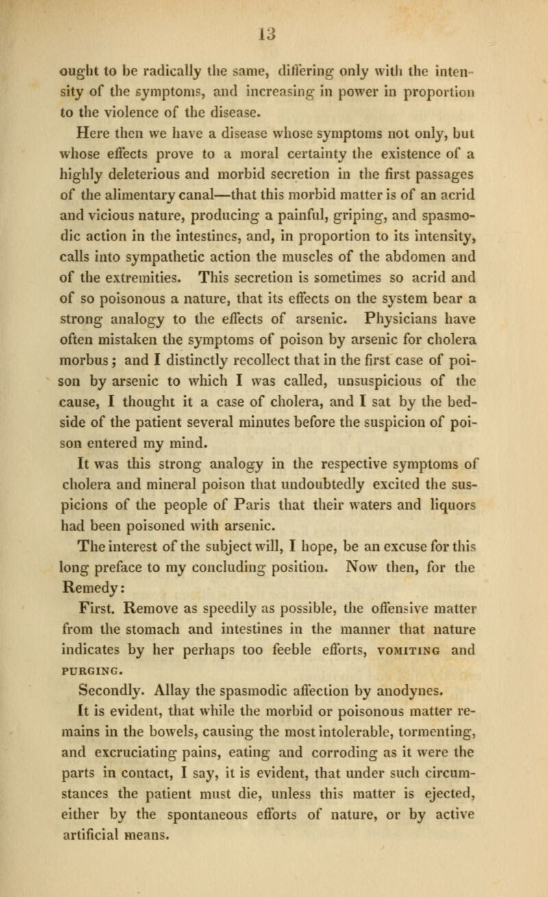 ought to be radically the same, ditVering only with the inten- sity of the symptoms, and increasing in power in proportion to the violence of the disease. Here then we have a disease whose symptoms not only, but whose effects prove to a moral certainty the existence of a highly deleterious and morbid secretion in the first passages of the alimentary canal—that this morbid matter is of an acrid and vicious nature, producing a painful, griping, and spasmo- dic action in the intestines, and, in proportion to its intensity, calls into sympathetic action the muscles of the abdomen and of the extremities. This secretion is sometimes so acrid and of so poisonous a nature, that its effects on the system bear a strong analogy to the effects of arsenic. Physicians have often mistaken the symptoms of poison by arsenic for cholera morbus; and I distinctly recollect that in the first case of poi- son by arsenic to which I was called, unsuspicious of the cause, I thought it a case of cholera, and I sat by the bed- side of the patient several minutes before the suspicion of poi- son entered my mind. It was this strong analogy in the respective symptoms of cholera and mineral poison that undoubtedly excited the sus- picions of the people of Paris that their waters and liquors had been poisoned with arsenic. The interest of the subject will, I hope, be an excuse for this long preface to my concluding position. Now then, for the Remedy: First. Remove as speedily as possible, the offensive matter from the stomach and intestines in the manner that nature indicates by her perhaps too feeble efforts, vomiting and PURGING. Secondly. Allay the spasmodic affection by anodynes. It is evident, that while the morbid or poisonous matter re- mains in the bowels, causing the most intolerable, tormenting, and excruciating pains, eating and corroding as it were the parts in contact, I say, it is evident, that under such circum- stances the patient must die, unless this matter is ejected, either by the spontaneous efforts of nature, or by active artificial means.