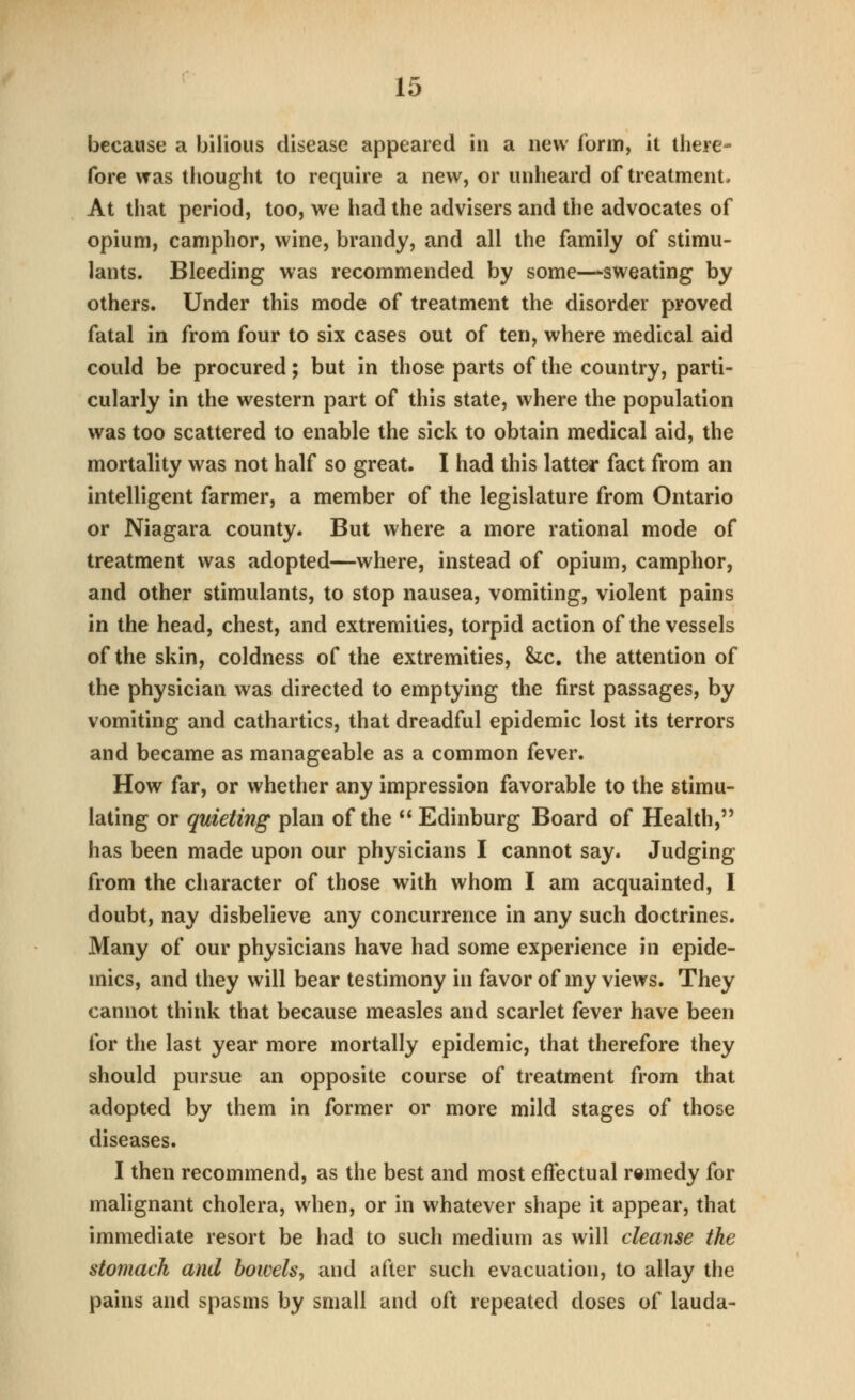 because a bilious disease appeared in a new form, it there- fore was thought to require a new, or unheard of treatment. At that period, too, we had the advisers and the advocates of opium, camphor, wine, brandy, and all the family of stimu- lants. Bleeding was recommended by some—-sweating by others. Under this mode of treatment the disorder proved fatal in from four to six cases out of ten, where medical aid could be procured; but in those parts of the country, parti- cularly in the western part of this state, where the population was too scattered to enable the sick to obtain medical aid, the mortality was not half so great. I had this latter fact from an intelligent farmer, a member of the legislature from Ontario or Niagara county. But where a more rational mode of treatment was adopted—where, instead of opium, camphor, and other stimulants, to stop nausea, vomiting, violent pains in the head, chest, and extremities, torpid action of the vessels of the skin, coldness of the extremities, he, the attention of the physician was directed to emptying the first passages, by vomiting and cathartics, that dreadful epidemic lost its terrors and became as manageable as a common fever. How far, or whether any impression favorable to the stimu- lating or quieting plan of the  Edinburg Board of Health, has been made upon our physicians I cannot say. Judging from the character of those with whom I am acquainted, I doubt, nay disbelieve any concurrence in any such doctrines. Many of our physicians have had some experience in epide- mics, and they will bear testimony in favor of my views. They cannot think that because measles and scarlet fever have been for the last year more mortally epidemic, that therefore they should pursue an opposite course of treatment from that adopted by them in former or more mild stages of those diseases. I then recommend, as the best and most effectual remedy for malignant cholera, when, or in whatever shape it appear, that immediate resort be had to such medium as will cleanse the stomach and bowels, and after such evacuation, to allay the pains and spasms by small and oft repeated doses of lauda-