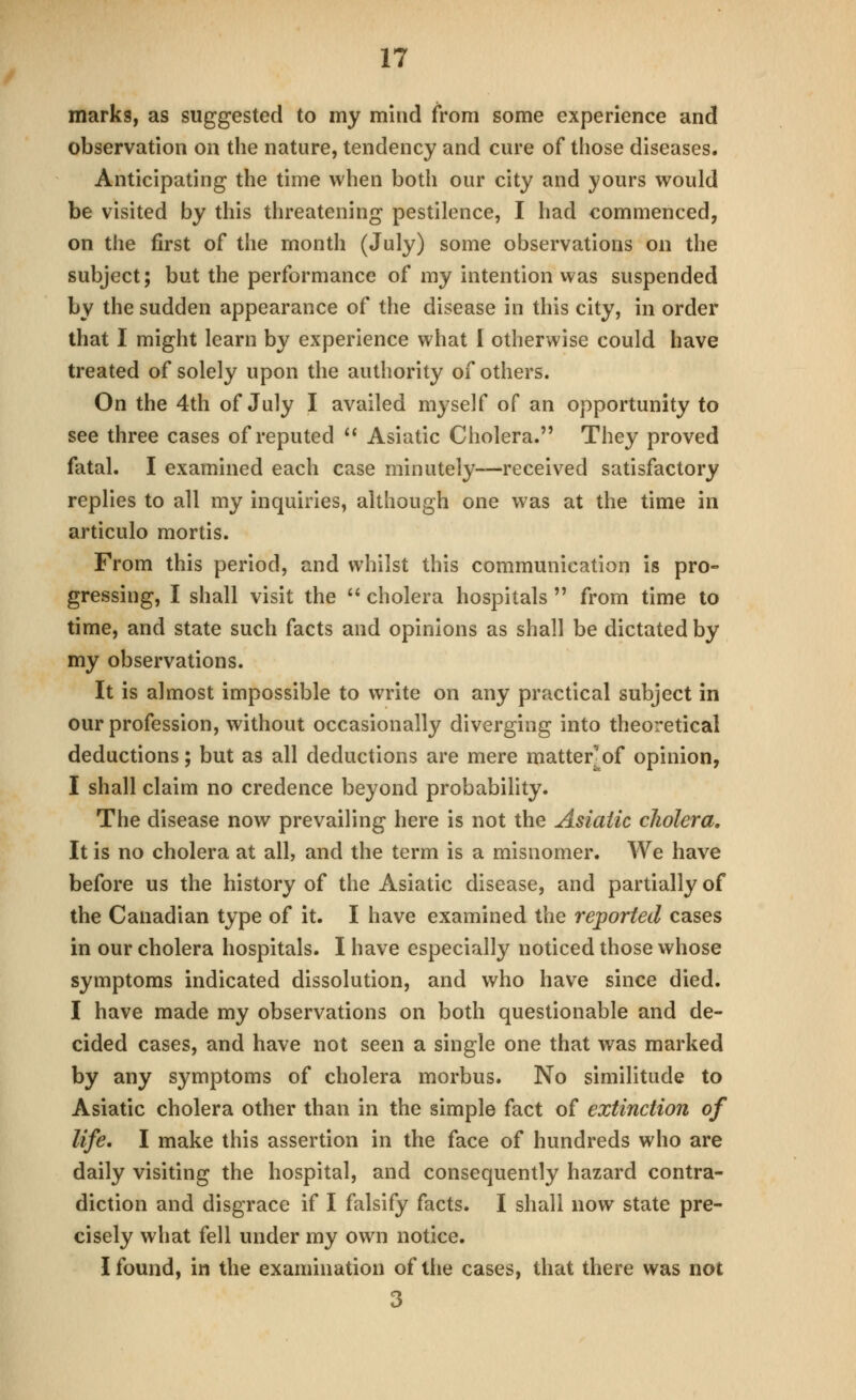 marks, as suggested to my mind from some experience and observation on the nature, tendency and cure of tliose diseases. Anticipating the time when both our city and yours would be visited by this threatening pestilence, I had commenced, on the first of the month (July) some observations on the subject; but the performance of my intention was suspended by the sudden appearance of the disease in this city, in order that I might learn by experience what I otherwise could have treated of solely upon the authority of others. On the 4th of July I availed myself of an opportunity to see three cases of reputed  Asiatic Cholera. They proved fatal. I examined each case minutely—received satisfactory replies to all my inquiries, although one was at the time in articulo mortis. From this period, and whilst this communication is pro- gressing, I shall visit the  cholera hospitals  from time to time, and state such facts and opinions as shall be dictated by my observations. It is almost impossible to write on any practical subject in our profession, without occasionally diverging into theoretical deductions; but as all deductions are mere matter^of opinion, I shall claim no credence beyond probability. The disease now prevailing here is not the Asiatic cholera. It is no cholera at all, and the term is a misnomer. We have before us the history of the Asiatic disease, and partially of the Canadian type of it. I have examined the reported cases in our cholera hospitals. I have especially noticed those whose symptoms indicated dissolution, and who have since died. I have made my observations on both questionable and de- cided cases, and have not seen a single one that was marked by any symptoms of cholera morbus. No similitude to Asiatic cholera other than in the simple fact of extinction of life, I make this assertion in the face of hundreds who are daily visiting the hospital, and consequently hazard contra- diction and disgrace if I falsify facts. I shall now state pre- cisely what fell under my own notice. I found, in the examination of the cases, that there was not 3