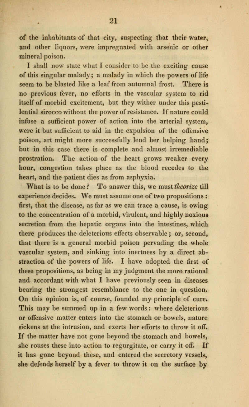 of the inhabitants of that city, suspecting that their water, and other liquors, were impregnated with arsenic or other mineral poison. I shall now state what I consider to be the exciting cause of this singular malady; a malady in which the powers of life seem to be blasted like a leaf from autumnal frost. There is no previous fever, no efl'orts in the vascular system to rid itself of morbid excitement, but they wither under this pesti- lential sirocco without the power of resistance. If nature could infuse a sufficient power of action into the arterial system, were it but sufficient to aid in the expulsion of the offensive poison, art might more successfully lend her helping hand; but in this case there is complete and almost irremediable prostration. The action of the heart grows weaker every hour, congestion takes place as the blood recedes to the heart, and the patient dies as from asphyxia. What is to be done f To answer this, we must theorize till experience decides. We must assume one of two propositions : first, that the disease, as far as we can trace a cause, is owing to the concentration of a morbid, virulent, and highly noxious secretion from the hepatic organs into the intestines, which there produces the deleterious effects observable; or, second, that there is a general morbid poison pervading the whole vascular system, and sinking into inertness by a direct ab- straction of the powers of life. I have adopted the first of these propositions, as being in my judgment the more rational and accordant with what I have previously seen in diseases bearing the strongest resemblance to the one in question. On this opinion is, of course, founded my principle of cure. This may be summed up in a few words: where deleterious or ofiensive matter enters into the stomach or bowels, nature sickens at the intrusion, and exerts her efforts to throw it off. If the matter have not gone beyond the stomach and bowels, she rouses these into action to regurgitate, or carry it off. If it has gone beyond these, and entered the secretory vessels, she defends herself by a fever to throw it on the surface by