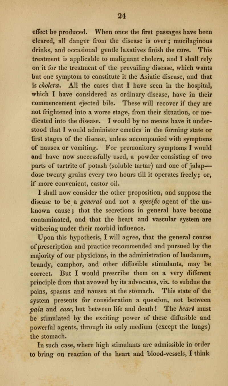 effect be produced. When once the first passages have been cleared, all danger from the disease is over; mucilaguious drinks, and occasional gentle laxatives finish the cure. This treatment is applicable to malignant cholera, and I shall rely on it for the treatment of the prevailing disease, which wants but one symptom to constitute it the Asiatic disease, and that is cholera. All the cases that I have seen in the hospital, which I have considered as ordinary disease, have in their commencement ejected bile. These will recover if they are not frightened into a worse stage, from their situation, or me- dicated into the disease. I would by no means have it under- stood that I would administer emetics in the forming state or first stages of the disease, unless accompanied with symptoms of nausea or vomiting. For premonitory symptoms I would and have now successfully used, a powder consisting of two parts of tartrite of potash (soluble tartar) and one of jalap— dose twenty grains every two hours till it operates freely; or, if more convenient, castor oil. 1 shall now consider the other proposition, and suppose the disease to be a general and not a specific agent of the un- known cause; that the secretions in general have become contaminated, and that the heart and vascular system are withering under their morbid influence. Upon this hypothesis, I will agree, that the general course of prescription and practice recommended and pursued by the majority of our physicians, in the administration of laudanum, brandy, camphor, and other diffusible stimulants, may be correct. But I would prescribe them on a very different principle from that avowed by its advocates, viz. to subdue the pains, spasms and nausea at the stomach. This state of the system presents for consideration a question, not between pain and ease^ but between life and death! The heart must be stimulated by the exciting power of these diffusible and powerful agents, through its only medium (except the lungs) the stomach. In such case, where high stimulants are admissible in order to bring on reaction of the heart and blood-vessels, I think