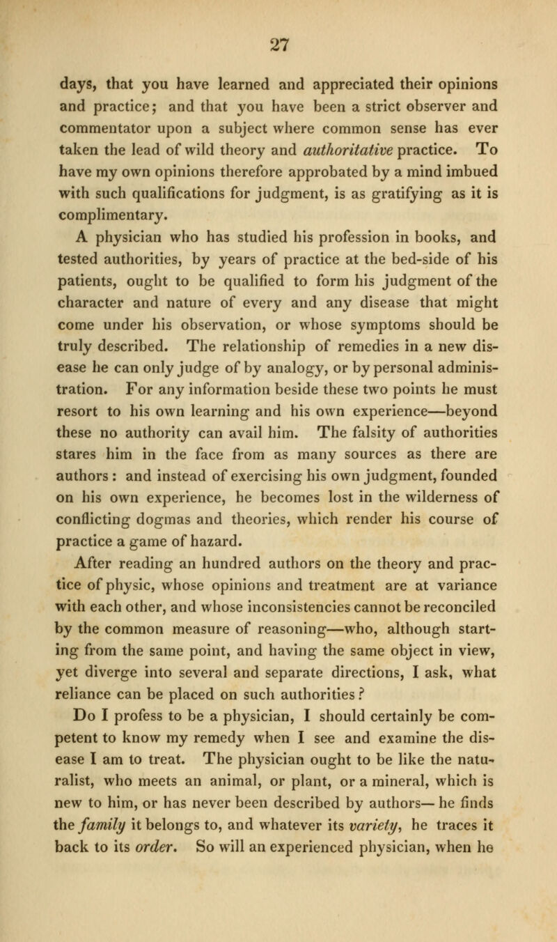 days, that you have learned and appreciated their opinions and practice; and that you have been a strict observer and commentator upon a subject where common sense has ever taken the lead of wild theory and authoritative practice. To have my own opinions therefore approbated by a mind imbued with such qualifications for judgment, is as gratifying as it is complimentary. A physician who has studied his profession in books, and tested authorities, by years of practice at the bed-side of his patients, ought to be qualified to form his judgment of the character and nature of every and any disease that might come under his observation, or whose symptoms should be truly described. The relationship of remedies in a new dis- ease he can only judge of by analogy, or by personal adminis- tration. For any information beside these two points he must resort to his own learning and his own experience—beyond these no authority can avail him. The falsity of authorities stares him in the face from as many sources as there are authors : and instead of exercising his own judgment, founded on his own experience, he becomes lost in the wilderness of conflicting dogmas and theories, which render his course of practice a game of hazard. After reading an hundred authors on the theory and prac- tice of physic, whose opinions and treatment are at variance with each other, and whose inconsistencies cannot be reconciled by the common measure of reasoning—who, although start- ing from the same point, and having the same object in view, yet diverge into several and separate directions, I ask, what reliance can be placed on such authorities ? Do I profess to be a physician, I should certainly be com- petent to know my remedy when I see and examine the dis- ease I am to treat. The physician ought to be like the natu- ralist, who meets an animal, or plant, or a mineral, which is new to him, or has never been described by authors— he finds the family it belongs to, and whatever its variety, he traces it back to its order. So will an experienced physician, when he