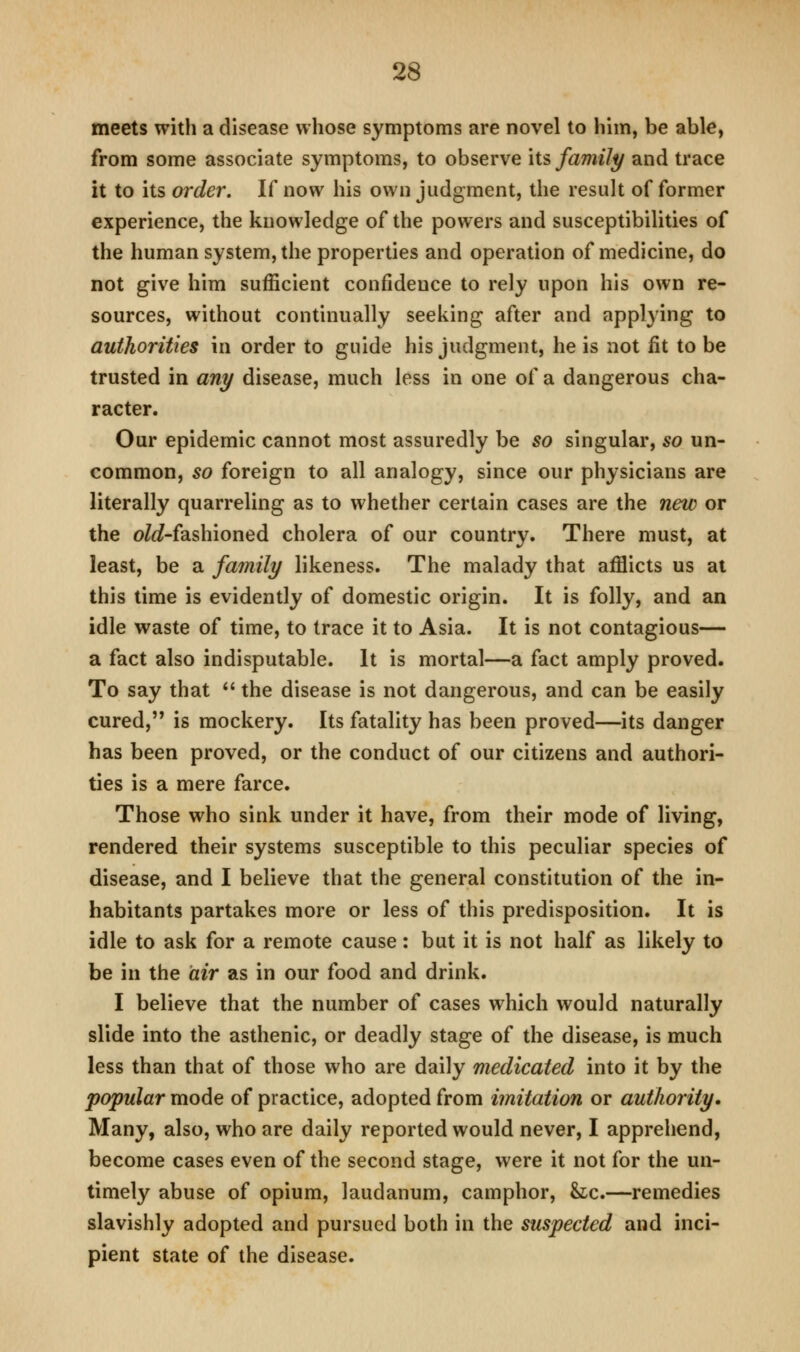 meets with a disease whose symptoms are novel to him, be able, from some associate symptoms, to observe \is family and trace it to its order. If now his own judgment, the result of former experience, the knowledge of the powers and susceptibilities of the human system, the properties and operation of medicine, do not give him sufficient confidence to rely upon his own re- sources, without continually seeking after and applying to authorities in order to guide his judgment, he is not fit to be trusted in any disease, much less in one of a dangerous cha- racter. Our epidemic cannot most assuredly be so singular, so un- common, so foreign to all analogy, since our physicians are literally quarreling as to whether certain cases are the new or the o/c?-fashioned cholera of our country. There must, at least, be a family likeness. The malady that afflicts us at this time is evidently of domestic origin. It is folly, and an idle waste of time, to trace it to Asia. It is not contagious— a fact also indisputable. It is mortal—a fact amply proved. To say that *' the disease is not dangerous, and can be easily cured, is mockery. Its fatality has been proved—its danger has been proved, or the conduct of our citizens and authori- ties is a mere farce. Those who sink under it have, from their mode of living, rendered their systems susceptible to this peculiar species of disease, and I believe that the general constitution of the in- habitants partakes more or less of this predisposition. It is idle to ask for a remote cause: but it is not half as likely to be in the air as in our food and drink. I believe that the number of cases which would naturally slide into the asthenic, or deadly stage of the disease, is much less than that of those who are daily medicated into it by the popular mode of practice, adopted from imitation or authority. Many, also, who are daily reported would never, I apprehend, become cases even of the second stage, were it not for the un- timely abuse of opium, laudanum, camphor, &;c.—remedies slavishly adopted and pursued both in the suspected and inci- pient state of the disease.