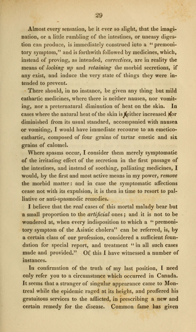 Almost every sensation, be it ever so slight, that the imagi- nation, or a little rumbling of the intestines, or uneasy diges- tion can produce, is immediately construed into a  premoni- tory symptom, and is forthwith followed by medicines, which, instead of proving, as intended, correctives, are in reality the means of locking up and retaining the morbid secretions, if any exist, and induce the very state of things they were in- tended to prevent. There should, in no instance, be given any thing but mild cathartic medicines, where there is neither nausea, nor vomit- ing, nor a preternatural diminution of heat on the skin. In cases where the natural heat of the skin isXpither increased rfor diminished from its usual standard, accompanied with nausea or vomiting, I would have immediate recourse to an emetico- cathartic, composed of four grains of tartar emetic and six grains of calomel. Where spasms occur, I consider them merely symptomatic of the irritating effect of the secretion in the first passage of the intestines, and instead of soothing, palliating medicines, I would, by the first and most active means in my power, remove the morbid matter: and in case the symptomatic affections cease not with its expulsion, it is then in time to resort to pal- liative or anti-spasmodic remedies. I believe that the real cases of this mortal malady bear but a small proportion to the artificial ones; and it is not to be wondered at, when every indisposition to which a *' premoni- tory symptom of the Asiatic cholera can be referred, is, by a certain class of our profession, considered a sufficient foun- dation for special report, and treatment  in all such cases made and provided. Of this I have witnessed a number of instances. In confirmation of the truth of my last position, I need only refer you to a circumstance which occurred in Canada. It seems that a stranger of singular appearance came to Mon- treal while the epidemic raged at its height, and proffered his gratuitous services to the afflicted, in prescribing a new and certain remedy for the disease. Common fame has given