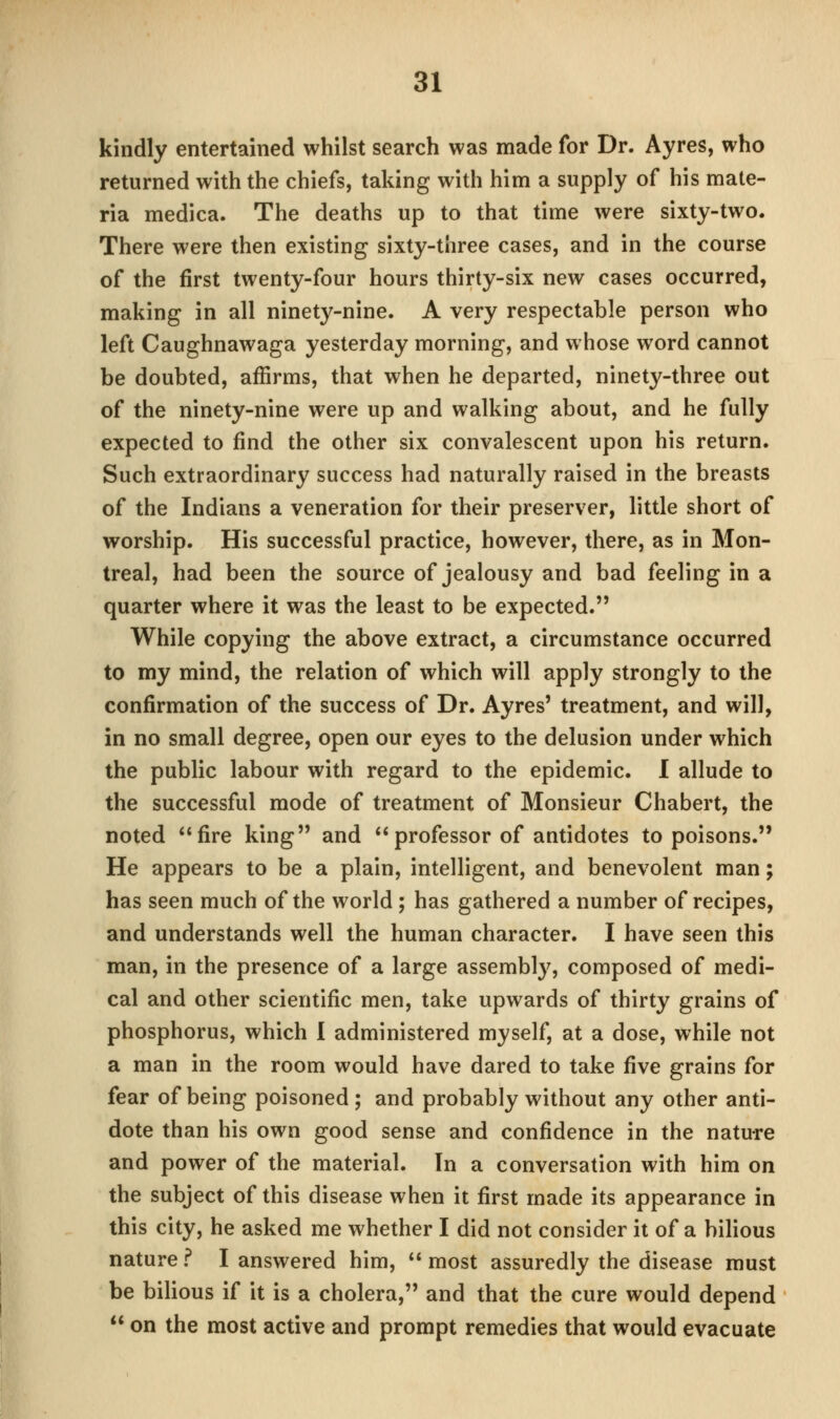 kindly entertained whilst search was made for Dr. Ayres, who returned with the chiefs, taking with him a supply of his mate- ria medica. The deaths up to that time were sixty-two. There were then existing sixty-three cases, and in the course of the first twenty-four hours thirty-six new cases occurred, making in all ninety-nine. A very respectable person who left Caughnawaga yesterday morning, and whose word cannot be doubted, affirms, that when he departed, ninety-three out of the ninety-nine were up and walking about, and he fully expected to find the other six convalescent upon his return. Such extraordinary success had naturally raised in the breasts of the Indians a veneration for their preserver, little short of worship. His successful practice, however, there, as in Mon- treal, had been the source of jealousy and bad feeling in a quarter where it was the least to be expected. While copying the above extract, a circumstance occurred to my mind, the relation of which will apply strongly to the confirmation of the success of Dr. Ayres' treatment, and will, in no small degree, open our eyes to the delusion under which the public labour with regard to the epidemic. I allude to the successful mode of treatment of Monsieur Chabert, the noted fire king and professor of antidotes to poisons. He appears to be a plain, intelligent, and benevolent man; has seen much of the world ; has gathered a number of recipes, and understands well the human character. I have seen this man, in the presence of a large assembly, composed of medi- cal and other scientific men, take upwards of thirty grains of phosphorus, which I administered myself, at a dose, while not a man in the room would have dared to take five grains for fear of being poisoned ; and probably without any other anti- dote than his own good sense and confidence in the nature and power of the material. In a conversation with him on the subject of this disease when it first made its appearance in this city, he asked me whether I did not consider it of a bilious nature f I answered him,  most assuredly the disease must be bilious if it is a cholera, and that the cure would depend  on the most active and prompt remedies that would evacuate