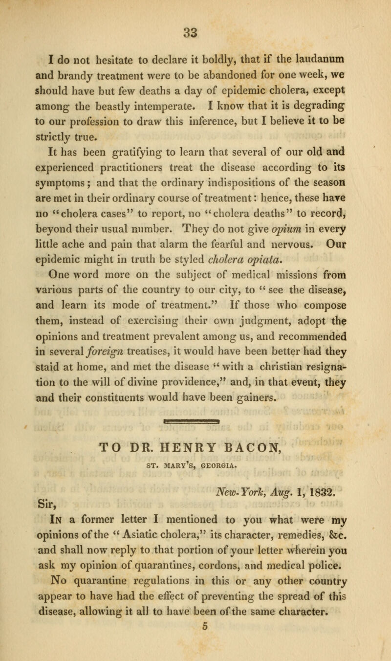 I do not hesitate to declare it boldly, that if the laudanum and brandy treatment were to be abandoned for one week, we should have but few deaths a day of epidemic cholera, except among the beastly intemperate. I know that it is degrading to our profession to draw this inference, but I believe it to be strictly true. It has been gratifying to learn that several of our old and experienced practitioners treat the disease according to its symptoms ; and that the ordinary indispositions of the season are met in their ordinary course of treatment: hence, these hare no cholera cases to report, no *'cholera deaths to record, beyond their usual number. They do not give opium in every little ache and pain that alarm the fearful and nervous. Our epidemic might in truth be styled cJwlera opiata. One word more on the subject of medical missions from various parts of the country to our city, to  see the disease, and learn its mode of treatment. If those who compose them, instead of exercising their own judgment, adopt the opinions and treatment prevalent among us, and recommended in several foreign treatises, it would have been better had they staid at home, and met the disease ** with a christian resigna- tion to the will of divine providence, and, in that event, they and their constituents would have been gainers. TO DR. HENRY BACON, ST. Mary's, Georgia. NeW'YorJcy Aug. 1, 1832. Sir, In a former letter I mentioned to you what were my opinions of the  Asiatic cholera, its character, remedies, &c. and shall now reply to that portion of your letter wherein you ask my opinion of quarantines, cordons, and medical police. No quarantine regulations in this or any other country appear to have had the effect of preventing the spread of this disease, allowing it all to have been of the same character. 5