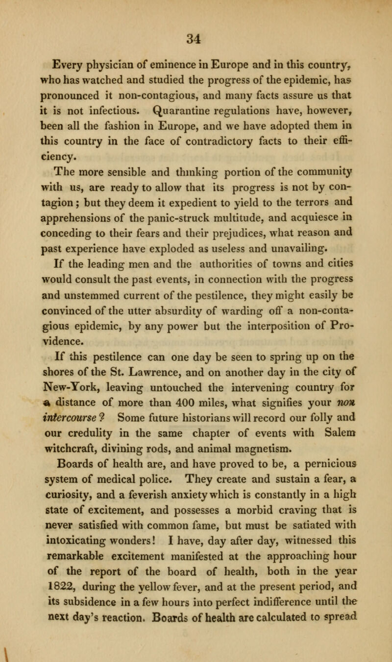 Every physician of eminence in Europe and in this country, who has watched and studied the progress of the epidemic, has pronounced it non-contagious, and many facts assure us that it is not infectious. Quarantine regulations have, however, been all the fashion in Europe, and we have adopted them in this country in the face of contradictory facts to their effi- ciency. The more sensible and thmking portion of the community with us, are ready to allow that its progress is not by con- tagion ; but they deem it expedient to yield to the terrors and apprehensions of the panic-struck multitude, and acquiesce in conceding to their fears and their prejudices, what reason and past experience have exploded as useless and unavailing. If the leading men and the authorities of towns and cities would consult the past events, in connection with the progress and unstemmed current of the pestilence, they might easily be convinced of the utter absurdity of warding off a non-conta- gious epidemic, by any power but the interposition of Pro- vidence. If this pestilence can one day be seen to spring up on the shores of the St. Lawrence, and on another day in the city of New-York, leaving untouched the intervening country for % distance of more than 400 miles, what signifies your non intercourse 9 Some future historians will record our folly and our credulity in the same chapter of events with Salem witchcraft, divining rods, and animal magnetism. Boards of health are, and have proved to be, a pernicious system of medical police. They create and sustain a fear, a curiosity, and a feverish anxiety which is constantly in a high state of excitement, and possesses a morbid craving that is never satisfied with common fame, but must be satiated with intoxicating wonders! I have, day after day, witnessed this remarkable excitement manifested at the approaching hour of the report of the board of health, both in the year 1822, during the yellow fever, and at the present period, and its subsidence in a few hours into perfect indifference until the next day's reaction. Boards of health are calculated to spread