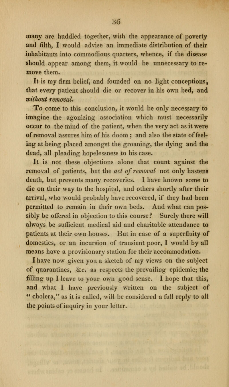 many are huddled together, with the appearance of poverty and fihh, I would advise an immediate distribution of their inhabitants into commodious quarters, whence, if the disease should appear among them, it would be unnecessary to re- move them. It is my firm belief, and founded on no light conceptions, that every patient should die or recover in his own bed, and without removal. To come to this conclusion, it would be only necessary to imagine the agonizing association which must necessarily occur to the mind of the patient, when the very act as it were of removal assures him of his doom ; and also the state of feel- ing at being placed amongst the groaning, the dying and the dead, all pleading hopelessness to his case. It is not these objections alone that count against the removal of patients, but the act of removal not only hastens death, but prevents many recoveries. I have known some to die on their way to the hospital, and others shortly after their arrival, who would probably have recovered, if they had been permitted to remain in their own beds. And what can pos- sibly be offered in objection to this course? Surely there will always be sufficient medical aid and charitable attendance to patients at their own houses. But in case of a superfluity of domestics, or an incursion of transient poor, I would by all means have a provisionary station for their accommodation. I have now given you a sketch of my views on the subject of quarantines, &lc. as respects the prevailing epidemic; the filling up I leave to your own good sense. I hope that this, and what I have previously written on the subject of ** cholera, as it is called, will be considered a full reply to all the points of inquiry in your letter.