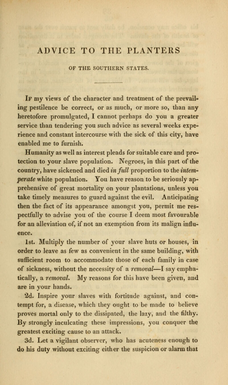 ADVICE TO THE PLANTERS OF THE SOUTHERN STATES. If my views of the character and treatment of the prevail- ing pestilence be correct, or as much, or more so, than any heretofore promulgated, I cannot perhaps do you a greater service than tendering you such advice as several weeks expe- rience and constant intercourse with the sick of this city, have enabled me to furnish. Humanity as well as interest pleads for suitable care and pro- tection to your slave population. Negroes, in this part of the country, have sickened and died in full proportion to the intem- perate white population. You have reason to be seriously ap- prehensive of great mortality on your plantations, unless you take timely measures to guard against the evil. Anticipating then the fact of its appearance amongst you, permit me res- pectfully to advise you of the course I deem most favourable for an alleviation of, if not an exemption from its malign influ- ence. 1st. Multiply the number of your slave huts or houses, in order to leave as few as convenient in the same building, with sufficient room to accommodate those of each family in case of sickness, without the necessity of a removal—I say empha- tically, a removal. My reasons for this have been given, and are in your hands. 2d. Inspire your slaves with fortitude against, and con- tempt for, a disease, which they ought to be made to beheve proves mortal only to the dissipated, the lazy, and the filthy. By strongly inculcating these impressions, you conquer the greatest exciting cause to an attack. 3d. Let a vigilant observer, who has acuteness enough to do his duty without exciting either the suspicion or alarm that