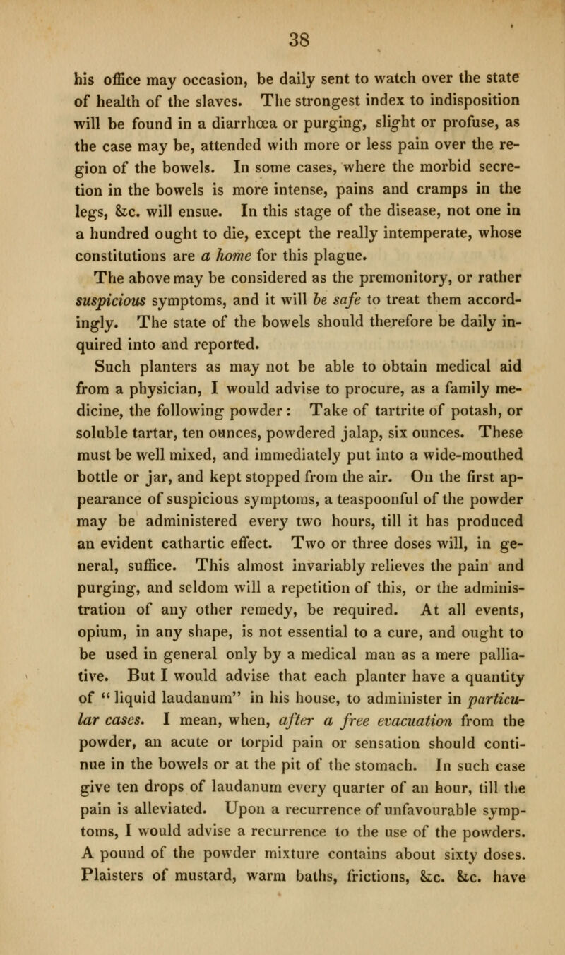 his office may occasion, be daily sent to watch over the state of health of the slaves. The strongest index to indisposition will be found in a diarrhoea or purging, slio-ht or profuse, as the case may be, attended with more or less pain over the re- gion of the bowels. In some cases, where the morbid secre- tion in the bowels is more intense, pains and cramps in the legs, he, will ensue. In this stage of the disease, not one in a hundred ought to die, except the really intemperate, whose constitutions are a home for this plague. The above may be considered as the premonitory, or rather suspicious symptoms, and it will he safe to treat them accord- ingly. The state of the bowels should therefore be daily in- quired into and reported. Such planters as may not be able to obtain medical aid from a physician, I would advise to procure, as a family me- dicine, the following powder: Take of tartrite of potash, or soluble tartar, ten ounces, powdered jalap, six ounces. These must be well mixed, and immediately put into a wide-mouthed bottle or jar, and kept stopped from the air. On the first ap- pearance of suspicious symptoms, a teaspoonful of the powder may be administered every two hours, till it has produced an evident cathartic effect. Two or three doses will, in ge- neral, suffice. This almost invariably relieves the pain and purging, and seldom will a repetition of this, or the adminis- tration of any other remedy, be required. At all events, opium, in any shape, is not essential to a cure, and ought to be used in general only by a medical man as a mere pallia- tive. But I would advise that each planter have a quantity of  liquid laudanum in his house, to administer in particu- lar cases, I mean, when, after a free evacuation from the powder, an acute or torpid pain or sensation should conti- nue in the bowels or at the pit of the stomach. In such case give ten drops of laudanum every quarter of an hour, till the pain is alleviated. Upon a recurrence of unfavourable symp- toms, I would advise a recurrence to the use of the powders. A pound of the powder mixture contains about sixty doses. Plaisters of mustard, warm baths, frictions, &ic. Uc, have