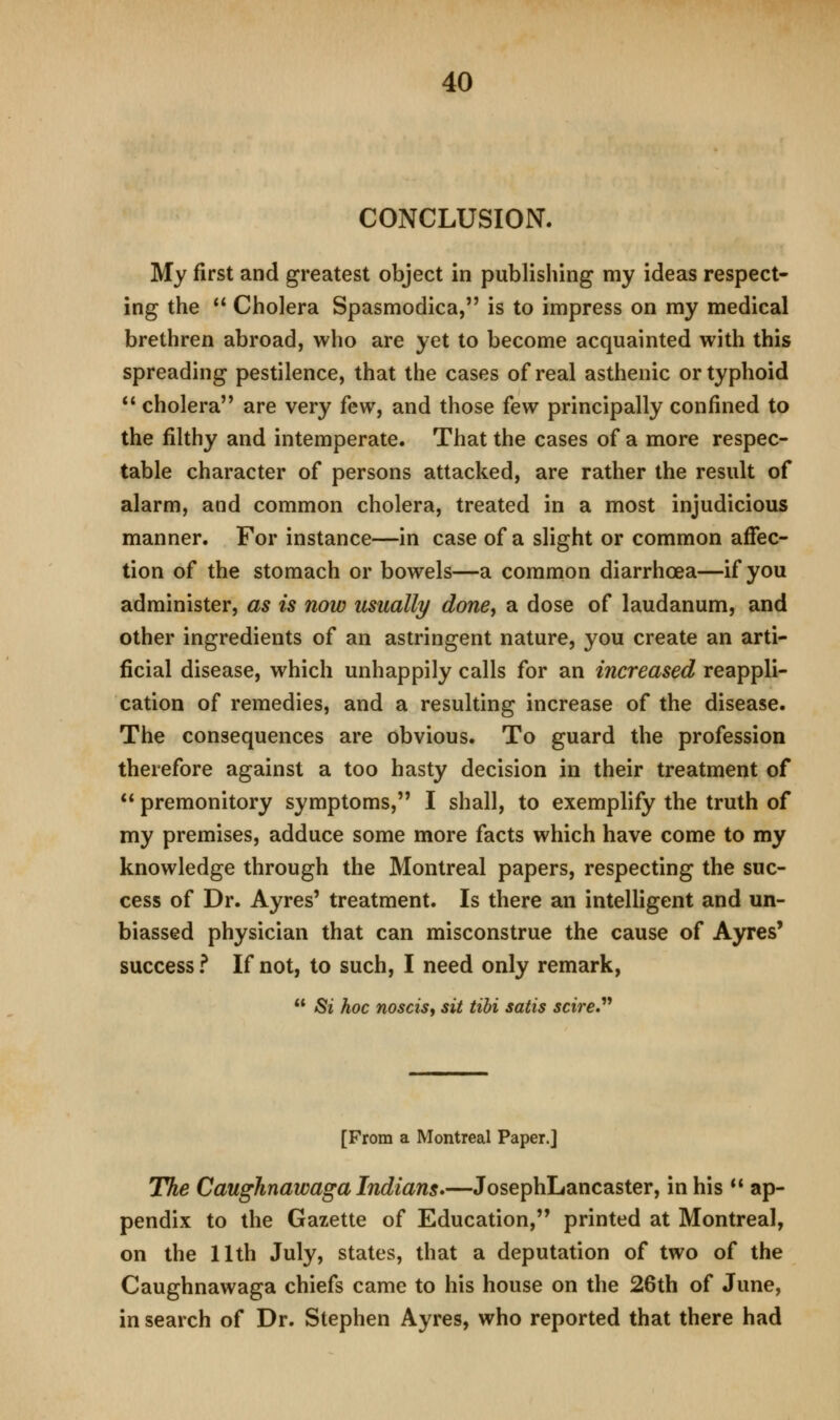 CONCLUSION. My first and greatest object in publishing my ideas respect- ing the  Cholera Spasmodica, is to impress on my medical brethren abroad, who are yet to become acquainted with this spreading pestilence, that the cases of real asthenic or typhoid  cholera are very few, and those few principally confined to the filthy and intemperate. That the cases of a more respec- table character of persons attacked, are rather the result of alarm, and common cholera, treated in a most injudicious manner. For instance—in case of a slight or common affec- tion of the stomach or bowels—a common diarrhoea—if you administer, as is now usually done, a dose of laudanum, and other ingredients of an astringent nature, you create an arti- ficial disease, which unhappily calls for an increased reappli- cation of remedies, and a resulting increase of the disease. The consequences are obvious. To guard the profession therefore against a too hasty decision in their treatment of  premonitory symptoms, I shall, to exemplify the truth of my premises, adduce some more facts which have come to my knowledge through the Montreal papers, respecting the suc- cess of Dr. Ayres' treatment. Is there an intelligent and un- biassed physician that can misconstrue the cause of Ayres' success ? If not, to such, I need only remark,  Si hoc nosciSi sit tihi satis scire*^'' [From a Montreal Paper.] The Caughnawaga Indians*—JosephLancaster, in his  ap- pendix to the Gazette of Education, printed at Montreal, on the 11th July, states, that a deputation of two of the Caughnawaga chiefs came to his house on the 26th of June, in search of Dr. Stephen Ayres, who reported that there had