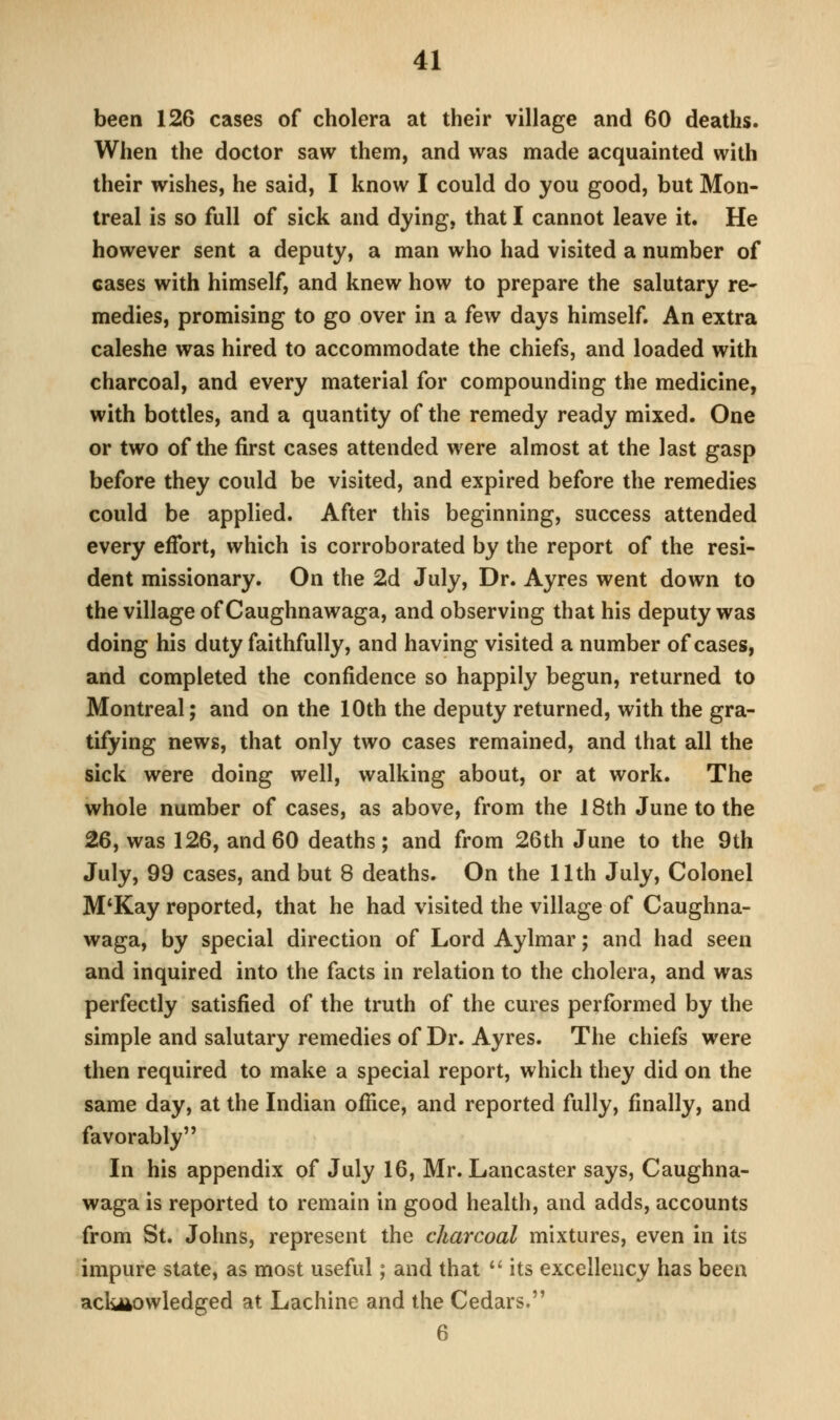 been 126 cases of cholera at their village and 60 deaths. When the doctor saw them, and was made acquainted with their wishes, he said, I know I could do you good, but Mon- treal is so full of sick and dying, that I cannot leave it. He however sent a deputy, a man who had visited a number of cases with himself, and knew how to prepare the salutary re- medies, promising to go over in a few days himself. An extra caleshe was hired to accommodate the chiefs, and loaded with charcoal, and every material for compounding the medicine, with bottles, and a quantity of the remedy ready mixed. One or two of the first cases attended were almost at the last gasp before they could be visited, and expired before the remedies could be applied. After this beginning, success attended every effort, which is corroborated by the report of the resi- dent missionary. On the 2d July, Dr. Ayres went down to the village of Caughnawaga, and observing that his deputy was doing his duty faithfully, and having visited a number of cases, and completed the confidence so happily begun, returned to Montreal; and on the 10th the deputy returned, with the gra- tifying news, that only two cases remained, and that all the sick were doing well, walking about, or at work. The whole number of cases, as above, from the 18th June to the 26, was 126, and 60 deaths; and from 26th June to the 9th July, 99 cases, and but 8 deaths. On the 11th July, Colonel M*Kay reported, that he had visited the village of Caughna- waga, by special direction of Lord Aylmar; and had seen and inquired into the facts in relation to the cholera, and was perfectly satisfied of the truth of the cures performed by the simple and salutary remedies of Dr. Ayres. The chiefs were then required to make a special report, which they did on the same day, at the Indian office, and reported fully, finally, and favorably In his appendix of July 16, Mr. Lancaster says, Caughna- waga is reported to remain in good health, and adds, accounts from St. Johns, represent the charcoal mixtures, even in its impure state, as most useful; and that '' its excellency has been acknowledged at Lachine and the Cedars. 6