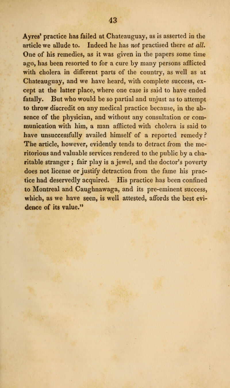 Ayres' practice has failed at Chateauguay, as is asserted in the article we allude to. Indeed he has not practised there at all. One of his remedies, as it was given in the papers some time ago, has been resorted to for a cure by many persons afflicted with cholera in different parts of the country, as well as at Chateauguay, and we have heard, with complete success, ex- cept at the latter place, where one case is said to have ended fatally. But who would be so partial and unjust as to attempt to throw discredit on any medical practice because, in the ab- sence of the physician, and without any consultation or com- munication with him, a man afflicted with cholera is said to have unsuccessfully availed himself of a reported remedy ? The article, however, evidently tends to detract from the me- ritorious and valuable services rendered to the public by a cha- ritable stranger ; fair play is a jewel, and the doctor's poverty does not license or justify detraction from the fame his prac- tice had deservedly acquired. His practice has been confined to Montreal and Caughnawaga, and its pre-eminent success, which, as we have seen, is well attested, affords the best evi- dence of its value.