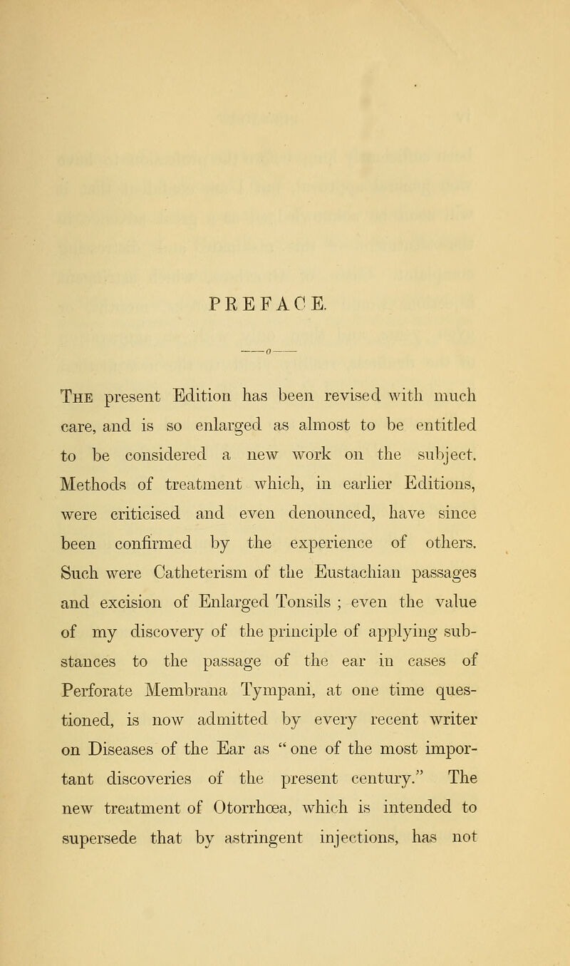 PREFACE. The present Edition has been revised with much care, and is so enlarged as almost to be entitled to be considered a new work on the subject. Methods of treatment which, in earlier Editions, were criticised and even denounced, have since been confirmed by the experience of others. Such were Catheterism of the Eustachian passages and excision of Enlarged Tonsils ; even the value of my discovery of the principle of applying sub- stances to the passage of the ear in cases of Perforate Membrana Tympani, at one time ques- tioned, is now admitted by every recent writer on Diseases of the Ear as  one of the most impor- tant discoveries of the present century. The new treatment of Otorrhcea, which is intended to supersede that by astringent injections, has not