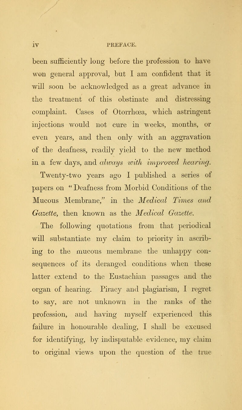 been sufficiently long before the profession to have won general approval, but I am confident that it will soon be acknowledged as a great advance in the treatment of this obstinate and distressing complaint. Cases of Otorrhoea, which astringent injections would not cure in weeks, months, or even years, and then only with an aggravation of the deafness, readily yield to the new method in a few days, and always with improved hearing. Twenty-two years ago I published a series of papers on  Deafness from Morbid Conditions of the Mucous Membrane/' in the Medical Times and Gazette, then known as the Medical Gazette. The following quotations from that periodical will substantiate my claim to priority in ascrib- ing to the mucous membrane the unhappy con- sequences of its deranged conditions when these latter extend to the Eustachian passages and the organ of hearing. Piracy and plagiarism, I regret to say, are not unknown in the ranks of the profession, and having myself experienced this failure in honourable dealing, I shall be excused for identifying, by indisputable evidence, my claim to original views upon the question of the true