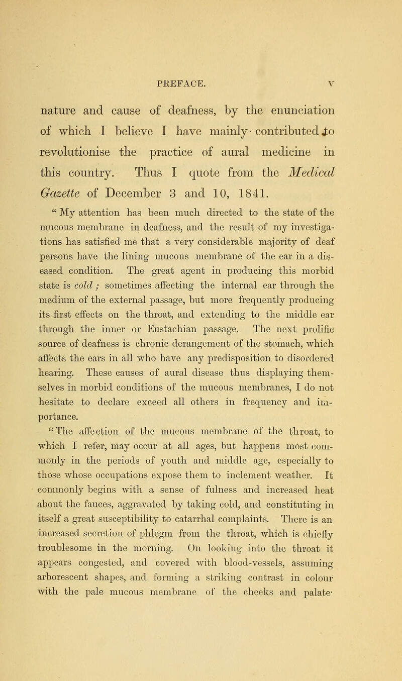 nature and cause of deafness, by the enunciation of which I believe I have mainly- contributed i>o revolutionise the practice of aural medicine in this country. Thus I quote from the Medical Gazette of December 3 and 10, 1841.  My attention has been much directed to the state of the mucous memhrane in deafness, and the result of my investiga- tions has satisfied me that a very considerable majority of deaf persons have the lining mucous membrane of the ear in a dis- eased condition. The great agent in producing this morbid state is cold ; sometimes affecting the internal ear through the medium of the external passage, but more frequently producing its first effects on the throat, and extending to the middle ear through the inner or Eustachian passage. The next prolific source of deafness is chronic derangement of the stomach, which affects the ears in all who have any predisposition to disordered hearing. These causes of aural disease thus displaying them- selves in morbid conditions of the mucous membranes, I do not hesitate to declare exceed all others in frequency and im- portance. The affection of the mucous membrane of the throat, to which I refer, may occur at all ages, but happens most com- monly in the periods of youth and middle age, especially to those whose occupations expose them to inclement weather. It commonly begins with a sense of fulness and increased heat about the fauces, aggravated by taking cold, and constituting in itself a great susceptibility to catarrhal complaints. There is an increased secretion of phlegm from the throat, which is chiefly troublesome in the morning. On looking into the throat it appears congested, and covered with blood-vessels, assuming- arborescent shapes, and forming a striking contrast in colour with the pale mucous membrane of the cheeks and palate-