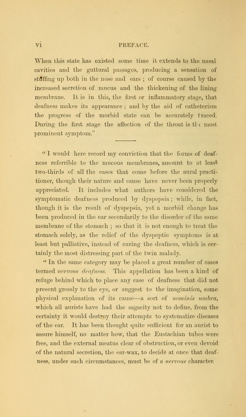 When this state has existed some time it extends to the nasal cavities and the guttural passages, producing a sensation of staffing up both in the nose and ears ; of course caused by the increased secretion of mucus and the thickening of the lining membrane. It is in this, the first or inflammatory stage, that deafness makes its appearance ; and by the aid of catheterism the progress of the morbid state can be accurately traced. During the first stage the affection of the throat is tl c most prominent symptom.  I would here record my conviction that the forms of deaf- ness referrible to the mucous membranes, amount to at least two-thirds of all the cases that come before the aural practi- tioner, though their nature and cause have never been properly appreciated. It includes what authors have considered the symptomatic deafness produced by dyspepsia; Avhile, in fact, though it is the result of dyspepsia, yet a morbid change has been produced in the ear secondarily to the disorder of the same membrane of the stomach ; so that it is not enough to treat the stomach solely, as the relief of the dyspeptic symptoms is at least but palliative, instead of curing the deafness, which is cer- tainly the most distressing part of the twin malady.  In the same category may be placed a great number of cases termed nervous deafness. This appellation has been a kind of refuge behind which to place any case of deafness that did not present grossly to the eye, or suggest to the imagination, some physical explanation of its cause—a sort of nominis umbra, which all aurists have had the sagacity not to define, from the certainty it would destroy their attempts to systematize diseases of the ear. It has been thought quite sufficient for an aurist to assure himself, no matter how, that the Eustachian tubes were free, and the external meatus clear of obstruction, or even devoid of the natural secretion, the ear-wax, to decide at once that deaf- ness, under such circumstances, must be of a nervous character.