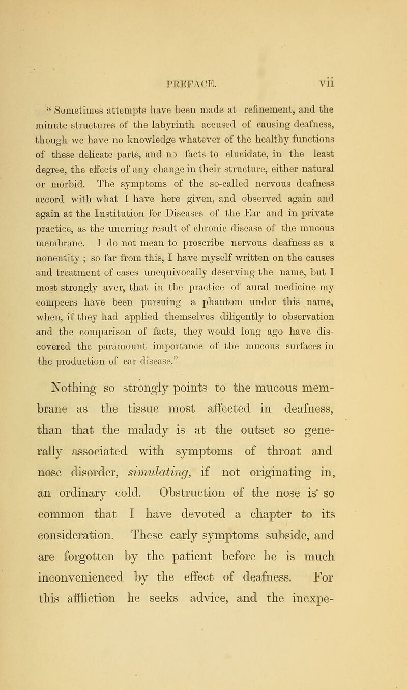  Sometimes attempts have been made at refinement, and the minute structures of the labyrinth accused of causing deafness, though we have no knowledge whatever of the healthy functions of these delicate parts, and no facts to elucidate, in the least degree, the effects of any change in their structure, either natural or morbid. The symptoms of the so-called nervous deafness accord with what I have here given, and observed again and again at the Institution for Diseases of the Ear and in private practice, as the unerring result of chronic disease of the mucous membrane. I do not mean to proscribe nervous deafness as a nonentity ; so far from this, I have myself written on the causes and treatment of cases unequivocally deserving the name, but I most strongly aver, that in the practice of aural medicine my compeers have been pursuing a phantom under this name, when, if they had applied themselves diligently to observation and the comparison of facts, they would long ago have dis- covered the paramount importance of the mucous surfaces in the production of ear disease. Nothing so strongly points to the mucous mem- brane as the tissue most affected in deafness, than that the malady is at the outset so gene- rally associated with symptoms of throat and nose disorder, simulating, if not originating in, an ordinary cold. Obstruction of the nose is* so common that I have devoted a chapter to its consideration. These early symptoms subside, and are forgotten by the patient before he is much inconvenienced by the effect of deafness. For this affliction he seeks advice, and the inexpe-