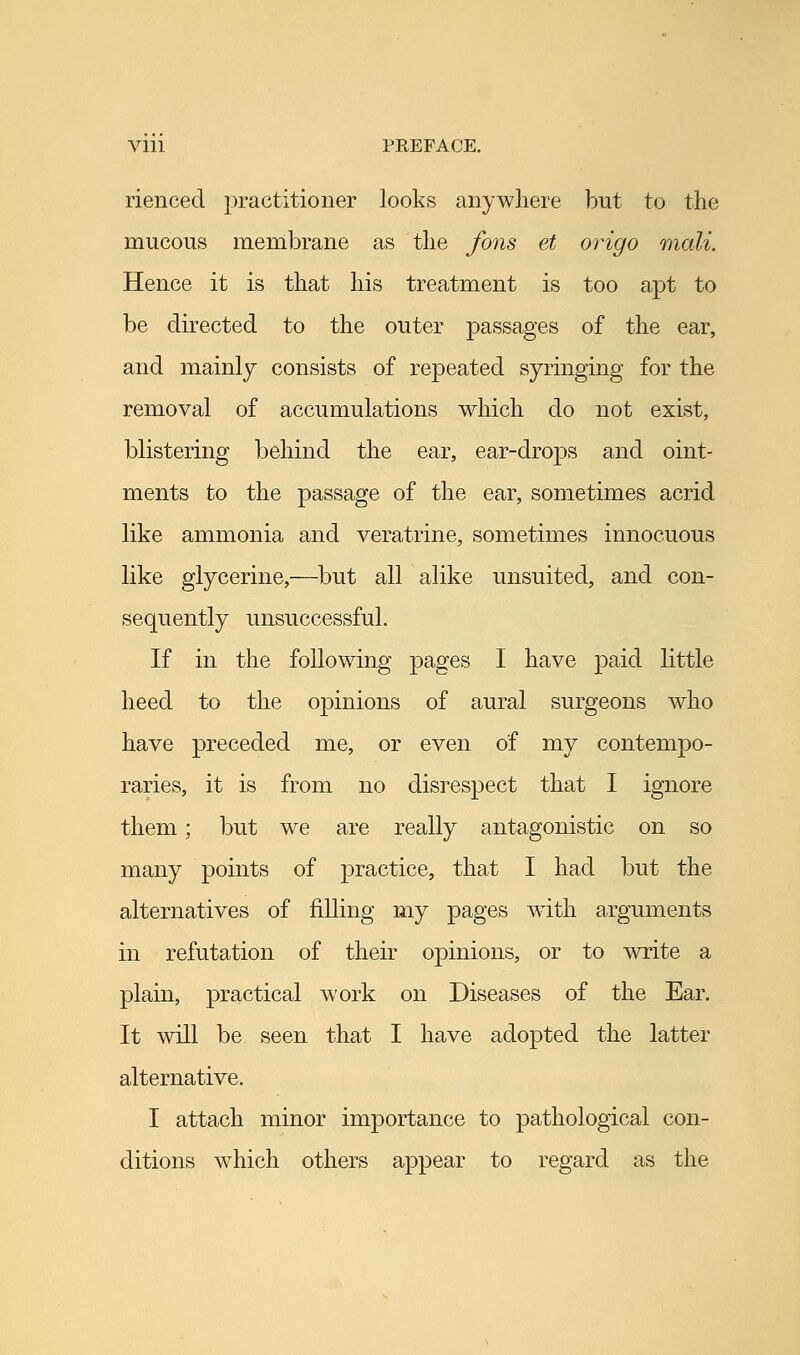 riencecl practitioner looks anywhere but to the mucous membrane as the fons et origo niali. Hence it is that his treatment is too apt to be directed to the outer passages of the ear, and mainly consists of repeated syringing for the removal of accumulations which do not exist, blistering behind the ear, ear-drops and oint- ments to the passage of the ear, sometimes acrid like ammonia and veratrine, sometimes innocuous like glycerine,—but all alike unsuited, and con- sequently unsuccessful. If in the following pages I have paid little heed to the opinions of aural surgeons who have preceded me, or even of my contempo- raries, it is from no disrespect that I ignore them; but we are really antagonistic on so many points of practice, that I had but the alternatives of filling my pages with arguments in refutation of their opinions, or to write a plain, practical work on Diseases of the Ear. It will be seen that I have adopted the latter alternative. I attach minor importance to pathological con- ditions which others appear to regard as the