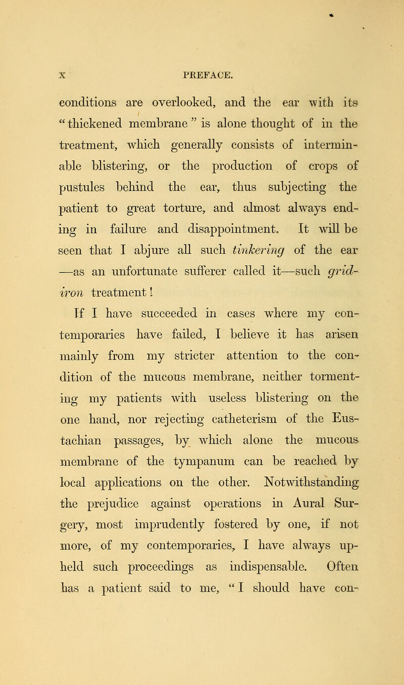 conditions are overlooked, and the ear with its  thickened membrane  is alone thought of in the treatment, which generally consists of intermin- able blistering, or the production of crops of pustules behind the ear, thus subjecting the patient to great torture, and almost always end- ing in failure and disappointment. It will be seen that I abjure all such tinkering of the ear —as an unfortunate sufferer called it—such grid- iron treatment I If I have succeeded in cases where my con- temporaries have failed, I believe it has arisen mainly from my stricter attention to the con- dition of the mucous membrane, neither torment- ing my patients with useless blistering on the one hand, nor rejecting catheterism of the Eus- tachian passages, by which alone the mucous membrane of the tympanum can be reached by local applications on the other. Notwithstanding the prejudice against operations in Aural Sur- gery, most imprudently fostered by one, if not more, of my contemporaries, I have always up- held such proceedings as indispensable. Often has a patient said to me,  I should have con-