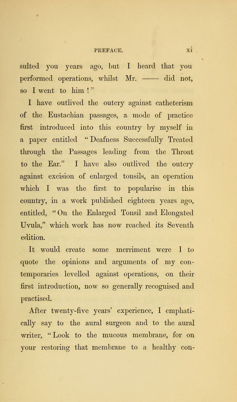 suited you years ago, but I heard that you performed operations, whilst Mr. did not, so I went to him ! I have outlived the outcry against catheterism of the Eustachian passages, a mode of practice first introduced into this country by myself in a paper entitled  Deafness Successfully Treated tlirough the Passages leading from the Throat to the Ear. I have also outlived the outcry against excision of enlarged tonsils, an operation which I was the first to popularise in this country, in a work published eighteen years ago, entitled,  On the Enlarged Tonsil and Elongated Uvula, which work has now reached its Seventh edition. It would create some merriment were I to quote the opinions and arguments of my con- temporaries levelled against operations, on their first introduction, now so generally recognised and practised. After twenty-five years' experience, I emphati- cally say to the aural surgeon and to the aural writer, Look to the mucous membrane, for on your restoring that membrane to a healthy con-