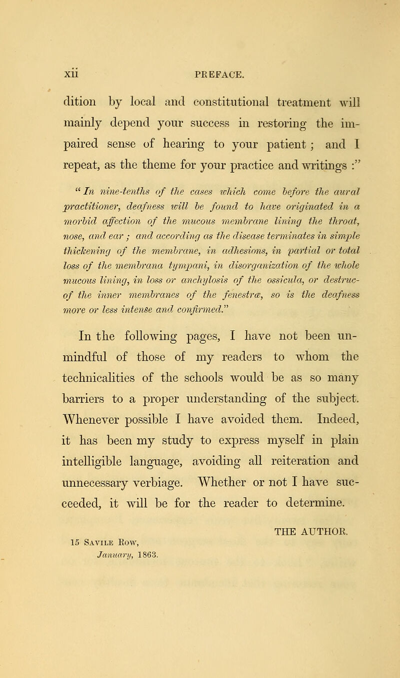 dition by local and constitutional treatment will mainly depend your success in restoring the im- paired sense of hearing to your patient; and I repeat, as the theme for your practice and writings :  In nine-tenths of the cases which come before the aural practitioner, deafness will be found to have originated in a morbid affection of the mucous membrane lining the throat, nose, and ear ; and according as the disease terminates in simple thickening of the membrane, in adhesions, in partial or total loss of the membrana tympani, in disorganization of the whole mucous lining, in loss or anchylosis of the ossicula, or destruc- of the inner membranes of the fenestra, so is the deafness more or less intense and confirmed. In the following pages, I have not been un- mindful of those of my readers to whom the technicalities of the schools would be as so many barriers to a proper understanding of the subject. Whenever possible I have avoided them. Indeed, it has been my study to express myself in plain intelligible language, avoiding all reiteration and unnecessary verbiage. Whether or not I have suc- ceeded, it will be for the reader to determine. THE AUTHOR, 15 Savile Row, January, 1863.