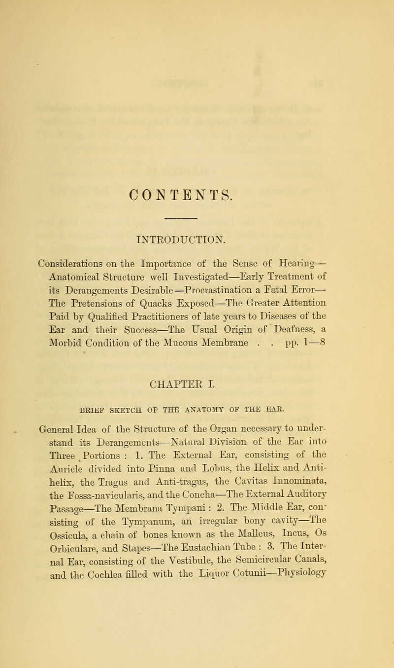 CONTENTS. IKTEODUCTIOJST. Considerations on tlie Importance of the Sense of Hearing— Anatomical Structure well Investigated—Early Treatment of its Derangements Desirable—Procrastination a Fatal Error— Tire Pretensions of Quacks Exposed—The Greater Attention Paid by Qualified Practitioners of late years to Diseases of the Ear and their Success—The Usual Origin of Deafness, a Morbid Condition of the Mucous Membrane . . pp. I—8 CHAPTEE I. BRIEF SKETCH OF THE ANATOMY OF THE EAR. General Idea of the Structure of the Organ necessary to under- stand its Derangements—Xatural Division of the Ear into Three . Portions : 1. The External Ear, consisting of the Auricle divided into Pinna and Lobus, the Helix and Anti- helix, the Tragus and Anti-tragus, the Cavitas Innominata, the Fossa-navicularis, and the Concha—The External Auditory Passage—The Membrana Tympani : 2. The Middle Ear, con- sisting of the Tympanum, an irregular bony cavity—The Ossicula, a chain of bones known as the Malleus, Incus, Os Orbiculare, and Stapes—The Eustachian Tube : 3. The Inter- nal Ear, consisting of the Vestibule, the Semicircular Canals, and the Cochlea filled with the Liquor Cotunii—Physiology