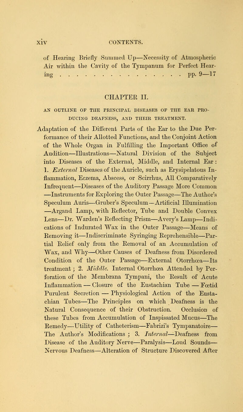 of Hearing Briefly Summed Up—Necessit}' of Atmospheric Air within the Cavity of the Tympanum for Perfect Hear- ing pp. 9—17 CHAPTER II. AN OUTLINE OP THE PKINCIPAL DISEASES OP THE EAR PRO- DUCING DEAFNESS, AND THEIR TREATMENT. Adaptation of the Different Parts of the Ear to the Due Per- formance of their Allotted Functions, and the Conjoint Action of the Whole Organ in Fulfilling the Important Office of Audition—Illustrations—Natural Division of the Subject into Diseases of the External, Middle, and Internal Ear : 1. External Diseases of the Auricle, such as Erysipelatous In- flammation, Eczema, Abscess, or Scirrhus, All Comparatively Infrequent—Diseases of the Auditory Passage More Common —Instruments for Exploring the Outer Passage—The Author's Speculum Auris—Gruber's Speculum—Artificial Illumination —Argand Lamp, with Eeflector, Tube and Double Convex Lens—Dr. Warden's Eeflecting Prism—Avery's Lamp—Indi- cations of Indurated Wax in the Outer Passage—Means of Removing it—Indiscriminate Syringing Reprehensible—Par- tial Relief only from the Removal of an Accumulation of Wax, and Why—Other Causes of Deafness from Disordered Condition of the Outer Passage—External Otorrhoea—Its treatment; 2. Middle. Internal Otorrhoea Attended by Per- foration of the Membrana Tympani, the Result of Acute Inflammation — Closure of the Eustachian Tube — Foetid Purulent Secretion — Physiological Action of the Eusta- chian Tubes—The Principles on which Deafness is the Natural Consequence of their Obstruction. Occlusion of these Tubes from Accumulation of Inspissated Mucus—The Remedy—Utility of Catheterism—Fabrizi's Tympanatoire— The Author's Modifications ; 3. /«£er?iaZ—Deafness from Disease of the Auditory Nerve—Paralysis—Loud Sounds— Nervous Deafness—Alteration of Structure Discovered After