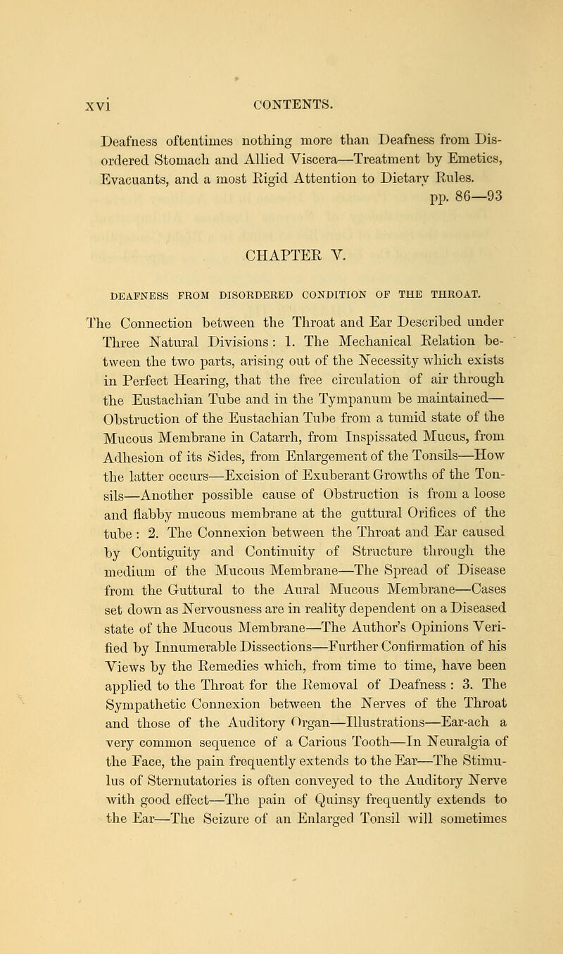 Deafness oftentimes nothing more than Deafness from Dis- ordered Stomach and Allied Viscera—Treatment by Emetics, Evacuants, and a most Eigid Attention to Dietary Eules. ' pp. 86—93 CHAPTER V. DEAFNESS FROM DISORDERED CONDITION OF THE THROAT. The Connection between the Throat and Ear Described under Three Natural Divisions : 1. The Mechanical Relation be- tween the two parts, arising out of the Necessity which exists in Perfect Hearing, that the free circulation of air through the Eustachian Tube and in the Tympanum be maintained— Obstruction of the Eustachian Tube from a tumid state of the Mucous Membrane in Catarrh, from Inspissated Mucus, from Adhesion of its Sides, from Enlargement of the Tonsils—How the latter occurs—Excision of Exuberant Growths of the Ton- sils—Another possible cause of Obstruction is from a loose and flabby mucous membrane at the guttural Orifices of the tube : 2. The Connexion between the Throat and Ear caused by Contiguity and Continuity of Structure through the medium of the Mucous Membrane—The Spread of Disease from the Guttural to the Aural Mucous Membrane—Cases set down as Nervousness are in reality dependent on a Diseased state of the Mucous Membrane—The Author's Opinions Veri- fied by Innumerable Dissections—Further Confirmation of his Views by the Remedies which, from time to time, have been applied to the Throat for the Removal of Deafness : 3. The Sympathetic Connexion between the Nerves of the Throat and those of the Auditory Organ—Illustrations—Ear-ach a very common sequence of a Carious Tooth—In Neuralgia of the Eace, the pain frequently extends to the Ear—The Stimu- lus of Sternutatories is often conveyed to the Auditory Nerve with good effect—The pain of Quinsy frequently extends to the Ear—The Seizure of an Enlarged Tonsil will sometimes