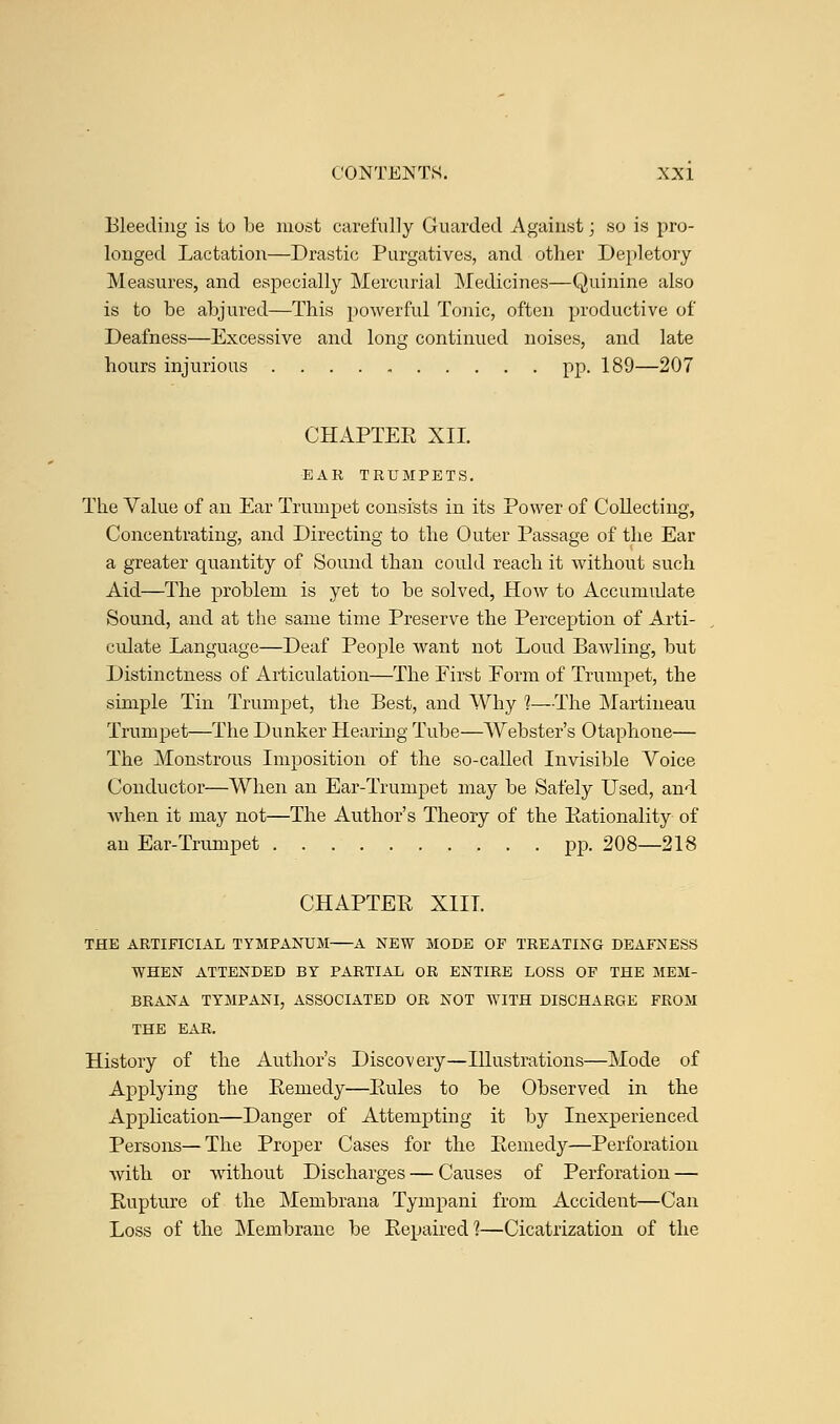 Bleeding is to be most carefully Guarded Against; so is pro- longed Lactation—Drastic Purgatives, and other Depletory Measures, and especially Mercurial Medicines—Quinine also is to be abjured—This powerful Tonic, often productive of Deafness—Excessive and long continued noises, and late hours injurious pp. 189—207 CHAPTEE XII. EAR TRUMPETS. The Value of an Ear Trumpet consists in its Power of Collecting, Concentrating, and Directing to the Outer Passage of the Ear a greater quantity of Sound than could reach it without such Aid—The problem is yet to be solved, How to Accumulate Sound, and at the same time Preserve the Perception of Arti- culate Language—Deaf People want not Loud Bawling, but Distinctness of Articulation—The Eirst Form of Trumpet, the simple Tin Trumpet, the Best, and Why ]—The Martineau Trumpet—The Dunker Hearing Tube—Webster's Otaphone— The Monstrous Imposition of the so-called Invisible Voice Conductor—When an Ear-Trumpet may be Safely Used, and when it may not—The Author's Theory of the Rationality of an Ear-Trumpet pp. 208—218 CHAPTER XIII. THE ARTIFICIAL TYMPANUM A NEW MODE OF TREATING DEAFNESS WHEN ATTENDED BY PARTIAL OR ENTIRE LOSS OF THE MEM- BRANA TYMPANI, ASSOCIATED OR NOT WITH DISCHARGE FROM THE EAR. History of the Author's Discovery—Illustrations—Mode of Applying the Remedy—Rules to be Observed in the Application—Danger of Attempting it by Inexperienced Persons—The Proper Cases for the Remedy—Perforation with or without Discharges — Causes of Perforation — Rupture of the Membrana Tympani from Accident—Can Loss of the Membrane be Repaired?—Cicatrization of the