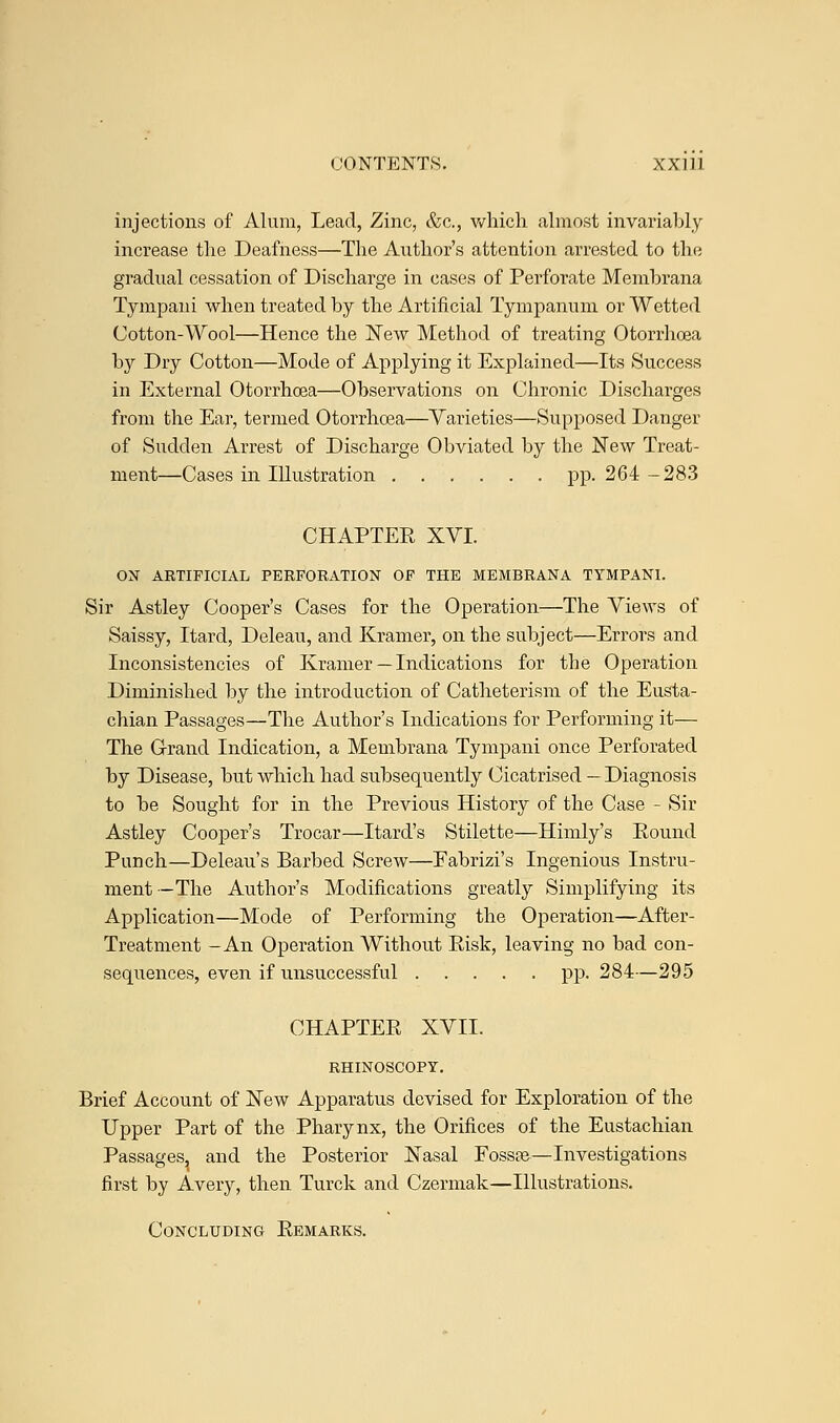 injections of Alum, Lead, Zinc, &c, which almost invariably increase the Deafness—The Author's attention arrested to the gradual cessation of Discharge in cases of Perforate Memhrana Tympani when treated by the Artificial Tympanum or Wetted Cotton-Wool—Hence the New Method of treating Otorrhcea by Dry Cotton—Mode of Applying it Explained—Its Success in External Otorrhoea—Observations on Chronic Discharges from the Ear, termed Otorrhoea—Varieties—Supposed Danger of Sudden Arrest of Discharge Obviated by the New Treat- ment—Cases in Illustration pp. 264 -283 CHAPTER XVI. ON ARTIFICIAL PERFORATION OF THE MEMBRANA TYMPANI. Sir Astley Cooper's Cases for the Operation—The Views of Saissy, Itard, Deleau, and Kramer, on the subject—Errors and Inconsistencies of Kramer — Indications for the Operation Diminished by the introduction of Catheterism of the Eusta- chian Passages—The Author's Indications for Performing it— The Grand Indication, a Memhrana Tympani once Perforated by Disease, but which had subsequently Cicatrised — Diagnosis to be Sought for in the Previous History of the Case - Sir Astley Cooper's Trocar—Itard's Stilette—Himly's Round Punch—Deleau's Barbed Screw—Fabrizi's Ingenious Instru- ment—The Author's Modifications greatly Simplifying its Application—Mode of Performing the Operation—After- Treatment -An Operation Without Risk, leaving no bad con- sequences, even if unsuccessful pp. 284—295 CHAPTER XVII. RHINOSCOPY. Brief Account of New Apparatus devised for Exploration of the Upper Part of the Pharynx, the Orifices of the Eustachian Passages, and the Posterior Nasal Fossae—Investigations first by Avery, then Turck and Czermak—Illustrations. Concluding Remarks.