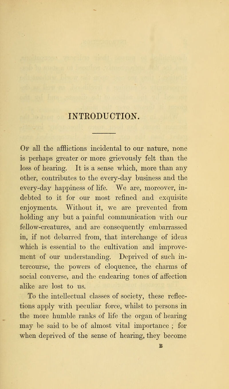 INTRODUCTION. Of all the afflictions incidental to our nature, none is perhaps greater or more grievously felt than the loss of hearing. It is a sense which, more than any other, contributes to the every-day business and the every-day happiness of life. We are, moreover, in- debted to it for our most refined and exquisite enjoyments. Without it, we are prevented from holding any but a painful communication with our fellow-creatures, and are consequently embarrassed in, if not debarred from, that interchange of ideas which is essential to the cultivation and improve- ment of our understanding. Deprived of such in- tercourse, the powers of eloquence, the charms of social converse, and the endearing tones of affection alike are lost to us. To the intellectual classes of society, these reflec- tions apply with peculiar force, whilst to persons in the more humble ranks of life the organ of hearing may be said to be of almost vital importance ; for when deprived of the sense of hearing, they become B