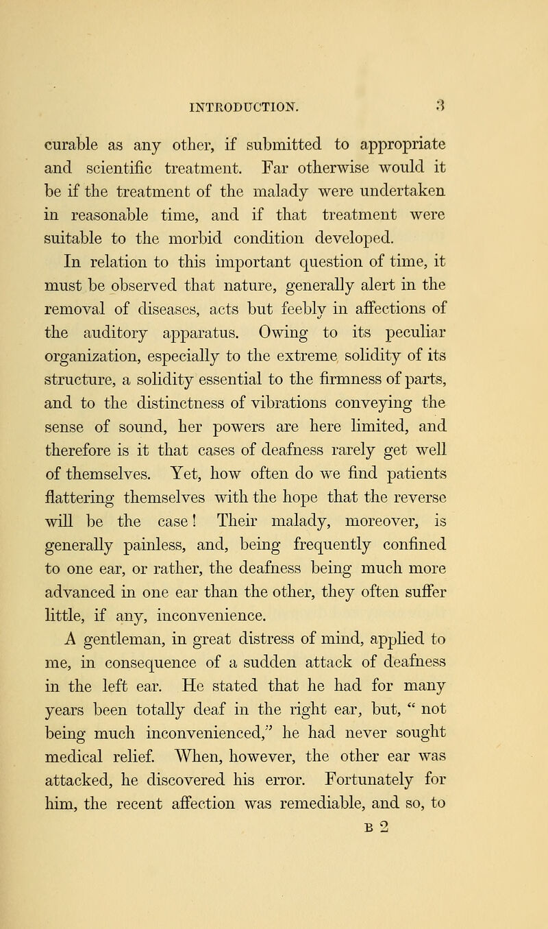 curable as any other, if submitted to appropriate and scientific treatment. Far otherwise would it be if the treatment of the malady were undertaken in reasonable time, and if that treatment were suitable to the morbid condition developed. In relation to this important question of time, it must be observed that nature, generally alert in the removal of diseases, acts but feebly in affections of the auditory apparatus. Owing to its peculiar organization, especially to the extreme solidity of its structure, a solidity essential to the firmness of parts, and to the distinctness of vibrations conveying the sense of sound, her powers are here limited, and therefore is it that cases of deafness rarely get well of themselves. Yet, how often do we find patients flattering themselves with the hope that the reverse will be the case! Their malady, moreover, is generally painless, and, being frequently confined to one ear, or rather, the deafness being much more advanced in one ear than the other, they often suffer little, if any, inconvenience. A gentleman, in great distress of mind, applied to me, in consequence of a sudden attack of deafness in the left ear. He stated that he had for many years been totally deaf in the right ear, but,  not being much inconvenienced, he had never sought medical relief. When, however, the other ear was attacked, he discovered his error. Fortunately for him, the recent affection was remediable, and so, to B 2