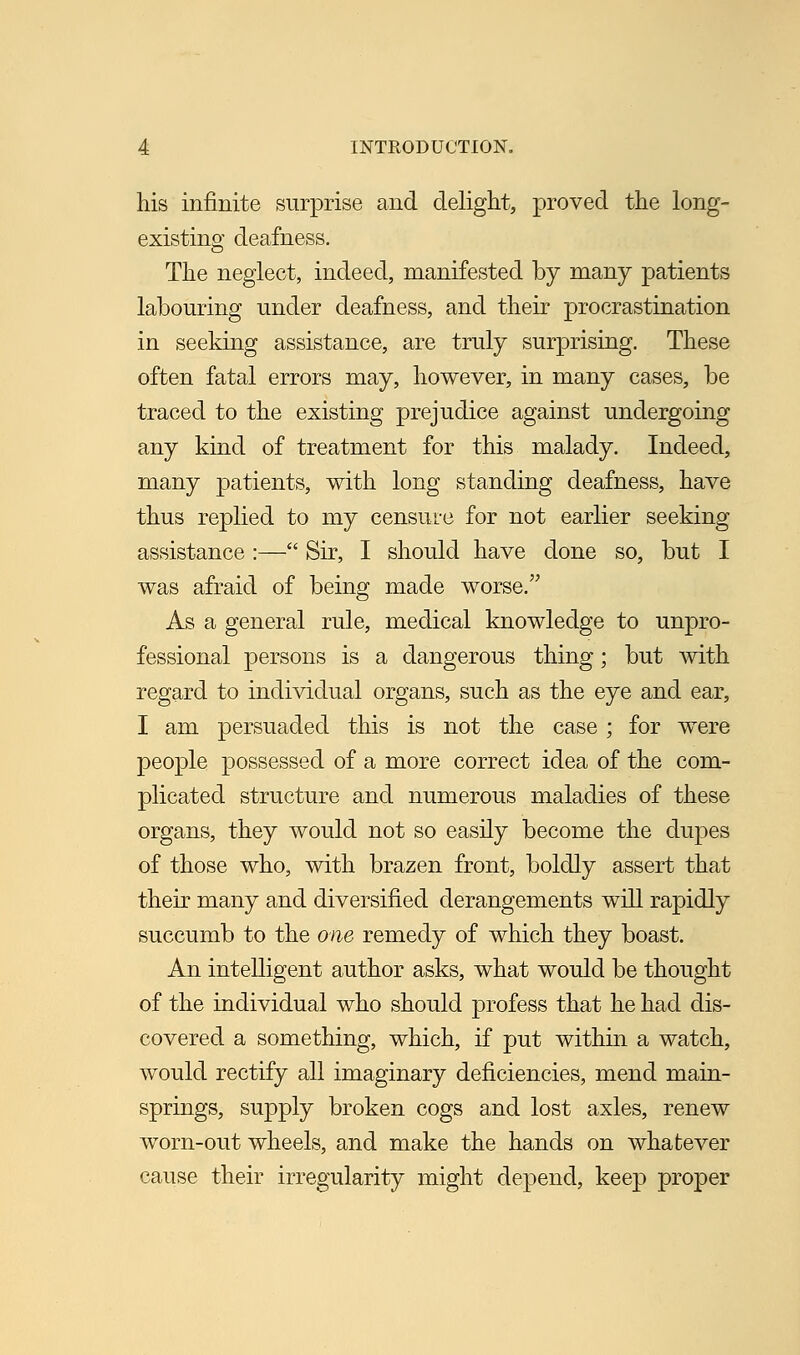 his infinite surprise and delight, proved the long- existing deafness. The neglect, indeed, manifested by many patients labouring under deafness, and their procrastination in seeking assistance, are truly surprising. These often fatal errors may, however, in many cases, be traced to the existing prejudice against undergoing any kind of treatment for this malady. Indeed, many patients, with long standing deafness, have thus replied to my censure for not earlier seeking assistance :— Sir, I should have done so, but I was afraid of being made worse. As a general rule, medical knowledge to unpro- fessional persons is a dangerous thing; but with regard to individual organs, such as the eye and ear, I am persuaded this is not the case ; for were people possessed of a more correct idea of the com- plicated structure and numerous maladies of these organs, they would not so easily become the dupes of those who, with brazen front, boldly assert that their many and diversified derangements will rapidly succumb to the one remedy of which they boast. An intelligent author asks, what would be thought of the individual who should profess that he had dis- covered a something, which, if put within a watch, would rectify all imaginary deficiencies, mend main- springs, supply broken cogs and lost axles, renew worn-out wheels, and make the hands on whatever cause their irregularity might depend, keep proper