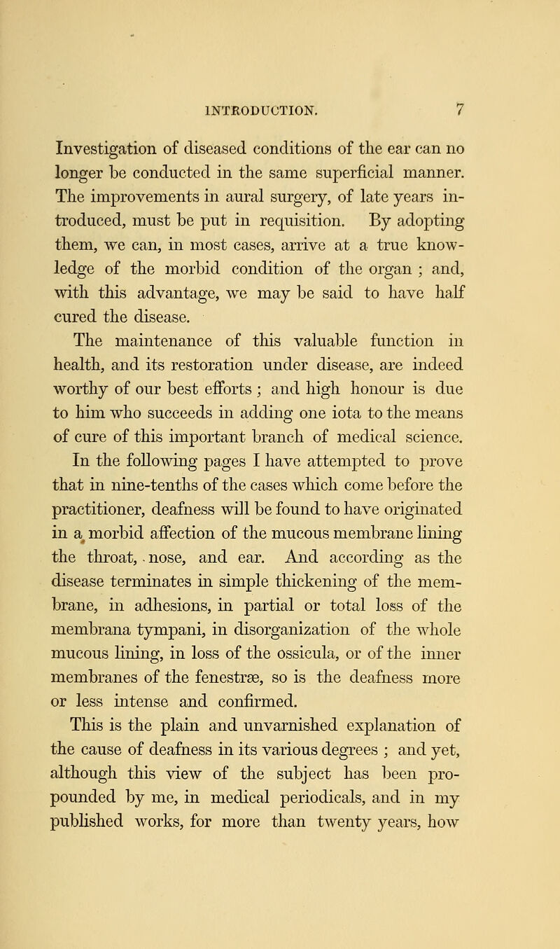 Investigation of diseased conditions of the ear can no longer be conducted in the same superficial manner. The improvements in aural surgery, of late years in- troduced, must be put in requisition. By adopting them, we can, in most cases, arrive at a true know- ledge of the morbid condition of the organ ; and, with this advantage, we may be said to have half cured the disease. The maintenance of this valuable function in health, and its restoration under disease, are indeed worthy of our best efforts ; and high honour is due to him who succeeds in adding one iota to the means of cure of this important branch of medical science. In the following pages I have attempted to prove that in nine-tenths of the cases which come before the practitioner, deafness will be found to have originated in a# morbid affection of the mucous membrane lining the throat, - nose, and ear. And according as the disease terminates in simple thickening of the mem- brane, in adhesions, in partial or total loss of the membrana tympani, in disorganization of the whole mucous lining, in loss of the ossicula, or of the inner membranes of the fenestrae, so is the deafness more or less intense and confirmed. This is the plain and unvarnished explanation of the cause of deafness in its various degrees ; and yet, although this view of the subject has been pro- pounded by me, in medical periodicals, and in my published works, for more than twenty years, how