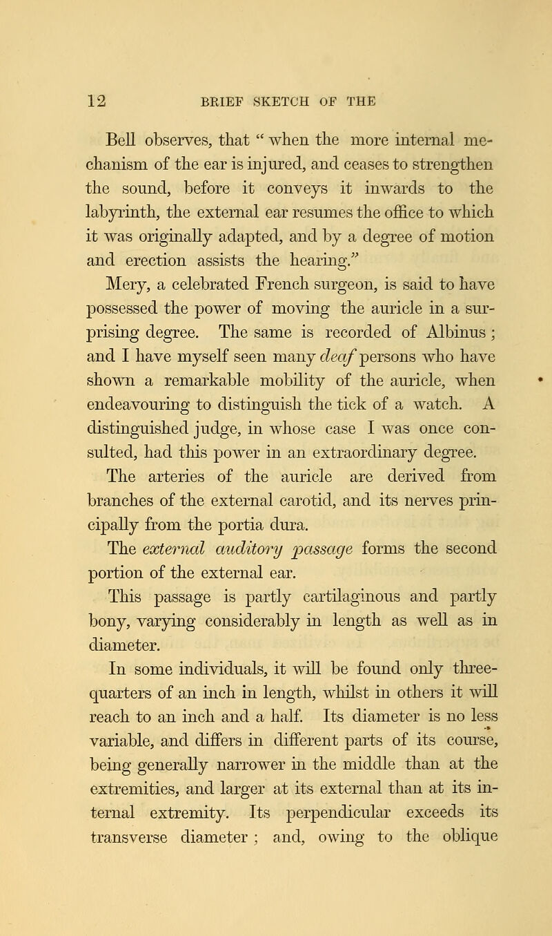 Bell observes, that  when the more internal me- chanism of the ear is injured, and ceases to strengthen the sound, before it conveys it inwards to the labyrinth, the external ear resumes the office to which it was originally adapted, and by a degree of motion and erection assists the hearing. Mery, a celebrated French surgeon, is said to have possessed the power of moving the auricle in a sur- prising degree. The same is recorded of Albinus ; and I have myself seen many deaf persons who have shown a remarkable mobility of the auricle, when endeavouring to distinguish the tick of a watch. A distinguished judge, in whose case I was once con- sulted, had this power in an extraordinary degree. The arteries of the auricle are derived from branches of the external carotid, and its nerves prin- cipally from the portia dura. The external auditory passage forms the second portion of the external ear. This passage is partly cartilaginous and partly bony, varying considerably in length as well as in diameter. In some individuals, it will be found only three- quarters of an inch in length, whilst in others it will reach to an inch and a half. Its diameter is no less variable, and differs in different parts of its course, being generally narrower in the middle than at the extremities, and larger at its external than at its in- ternal extremity. Its perpendicular exceeds its transverse diameter ; and, owing to the oblique